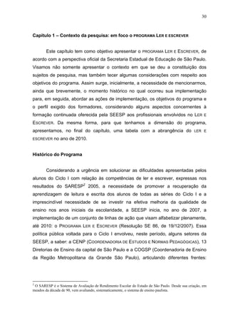 30



Capítulo 1 – Contexto da pesquisa: em foco o PROGRAMA LER E ESCREVER


       Este capítulo tem como objetivo apresentar o             PROGRAMA     LER   E   ESCREVER, de
acordo com a perspectiva oficial da Secretaria Estadual de Educação de São Paulo.
Visamos não somente apresentar o contexto em que se deu a constituição dos
sujeitos de pesquisa, mas também tecer algumas considerações com respeito aos
objetivos do programa. Assim surge, inicialmente, a necessidade de mencionarmos,
ainda que brevemente, o momento histórico no qual ocorreu sua implementação
para, em seguida, abordar as ações de implementação, os objetivos do programa e
o perfil exigido dos formadores, considerando alguns aspectos concernentes à
formação continuada oferecida pela SEESP aos profissionais envolvidos no LER                        E

ESCREVER. Da mesma forma, para que tenhamos a dimensão do programa,
apresentamos, no final do capítulo, uma tabela com a abrangência do                           LER E

ESCREVER    no ano de 2010.


Histórico do Programa


       Considerando a urgência em solucionar as dificuldades apresentadas pelos
alunos do Ciclo I com relação às competências de ler e escrever, expressas nos
resultados do SARESP2 2005, a necessidade de promover a recuperação da
aprendizagem de leitura e escrita dos alunos de todas as séries do Ciclo I e a
imprescindível necessidade de se investir na efetiva melhoria da qualidade de
ensino nos anos iniciais da escolaridade, a SEESP inicia, no ano de 2007, a
implementação de um conjunto de linhas de ação que visam alfabetizar plenamente,
até 2010: o PROGRAMA LER           E   ESCREVER (Resolução SE 86, de 19/12/2007). Essa
política pública voltada para o Ciclo I envolveu, neste período, alguns setores da
SEESP, a saber: a CENP (COORDENADORIA DE ESTUDOS E NORMAS PEDAGÓGICAS), 13
Diretorias de Ensino da capital de São Paulo e a COGSP (Coordenadoria de Ensino
da Região Metropolitana da Grande São Paulo), articulando diferentes frentes:




2
 O SARESP é o Sistema de Avaliação de Rendimento Escolar do Estado de São Paulo. Desde sua criação, em
meados da década de 90, vem avaliando, sistematicamente, o sistema de ensino paulista.
 