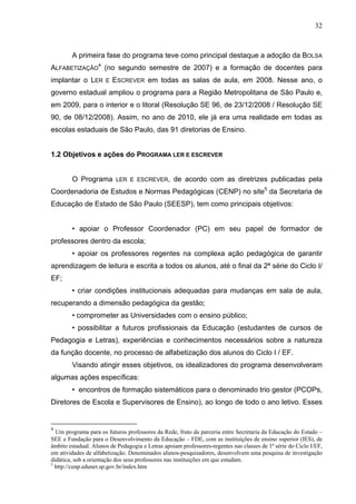 32



        A primeira fase do programa teve como principal destaque a adoção da BOLSA
ALFABETIZAÇÃO4 (no segundo semestre de 2007) e a formação de docentes para
implantar o LER       E   ESCREVER em todas as salas de aula, em 2008. Nesse ano, o
governo estadual ampliou o programa para a Região Metropolitana de São Paulo e,
em 2009, para o interior e o litoral (Resolução SE 96, de 23/12/2008 / Resolução SE
90, de 08/12/2008). Assim, no ano de 2010, ele já era uma realidade em todas as
escolas estaduais de São Paulo, das 91 diretorias de Ensino.


1.2 Objetivos e ações do PROGRAMA LER E ESCREVER


        O Programa         LER E ESCREVER,        de acordo com as diretrizes publicadas pela
Coordenadoria de Estudos e Normas Pedagógicas (CENP) no site5 da Secretaria de
Educação de Estado de São Paulo (SEESP), tem como principais objetivos:


        • apoiar o Professor Coordenador (PC) em seu papel de formador de
professores dentro da escola;
        • apoiar os professores regentes na complexa ação pedagógica de garantir
aprendizagem de leitura e escrita a todos os alunos, até o final da 2ª série do Ciclo I/
EF;
        • criar condições institucionais adequadas para mudanças em sala de aula,
recuperando a dimensão pedagógica da gestão;
        • comprometer as Universidades com o ensino público;
        • possibilitar a futuros profissionais da Educação (estudantes de cursos de
Pedagogia e Letras), experiências e conhecimentos necessários sobre a natureza
da função docente, no processo de alfabetização dos alunos do Ciclo I / EF.
        Visando atingir esses objetivos, os idealizadores do programa desenvolveram
algumas ações específicas:
        • encontros de formação sistemáticos para o denominado trio gestor (PCOPs,
Diretores de Escola e Supervisores de Ensino), ao longo de todo o ano letivo. Esses


4
  Um programa para os futuros professores da Rede, fruto da parceria entre Secretaria da Educação do Estado –
SEE e Fundação para o Desenvolvimento da Educação – FDE, com as instituições de ensino superior (IES), de
âmbito estadual. Alunos de Pedagogia e Letras apoiam professores-regentes nas classes de 1ª série do Ciclo I/EF,
em atividades de alfabetização. Denominados alunos-pesquisadores, desenvolvem uma pesquisa de investigação
didática, sob a orientação dos seus professores nas instituições em que estudam.
5
  http://cenp.edunet.sp.gov.br/index.htm
 