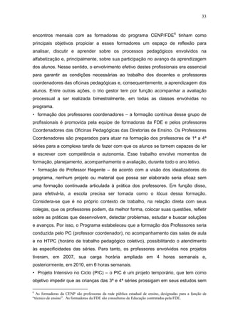 33



encontros mensais com as formadoras do programa CENP/FDE6 tinham como
principais objetivos propiciar a esses formadores um espaço de reflexão para
analisar, discutir e aprender sobre os processos pedagógicos envolvidos na
alfabetização e, principalmente, sobre sua participação no avanço da aprendizagem
dos alunos. Nesse sentido, o envolvimento efetivo destes profissionais era essencial
para garantir as condições necessárias ao trabalho dos docentes e professores
coordenadores das oficinas pedagógicas e, consequentemente, a aprendizagem dos
alunos. Entre outras ações, o trio gestor tem por função acompanhar a avaliação
processual a ser realizada bimestralmente, em todas as classes envolvidas no
programa.
• formação dos professores coordenadores – a formação contínua desse grupo de
profissionais é promovida pela equipe de formadoras da FDE e pelos professores
Coordenadores das Oficinas Pedagógicas das Diretorias de Ensino. Os Professores
Coordenadores são preparados para atuar na formação dos professores de 1ª a 4ª
séries para a complexa tarefa de fazer com que os alunos se tornem capazes de ler
e escrever com competência e autonomia. Esse trabalho envolve momentos de
formação, planejamento, acompanhamento e avaliação, durante todo o ano letivo.
• formação do Professor Regente – de acordo com a visão dos idealizadores do
programa, nenhum projeto ou material que possa ser elaborado seria eficaz sem
uma formação continuada articulada à prática dos professores. Em função disso,
para efetivá-la, a escola precisa ser tomada como o lócus dessa formação.
Considera-se que é no próprio contexto de trabalho, na relação direta com seus
colegas, que os professores podem, da melhor forma, colocar suas questões, refletir
sobre as práticas que desenvolvem, detectar problemas, estudar e buscar soluções
e avanços. Por isso, o Programa estabeleceu que a formação dos Professores seria
conduzida pelo PC (professor coordenador), no acompanhamento das salas de aula
e no HTPC (horário de trabalho pedagógico coletivo), possibilitando o atendimento
às especificidades das séries. Para tanto, os professores envolvidos nos projetos
tiveram, em 2007, sua carga horária ampliada em 4 horas semanais e,
posteriormente, em 2010, em 6 horas semanais.
• Projeto Intensivo no Ciclo (PIC) – o PIC é um projeto temporário, que tem como
objetivo impedir que as crianças das 3ª e 4ª séries prossigam em seus estudos sem

6
  As formadoras da CENP são professoras da rede pública estadual de ensino, designadas para a função de
“técnico de ensino”. As formadoras da FDE são consultoras de Educação contratadas pela FDE.
 