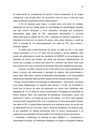 34



ter desenvolvido as competências de escrita e leitura necessárias. É um projeto
emergencial, cuja duração deve ser temporária, uma vez que a meta das duas
séries anteriores é justamente torná-lo desnecessário.
      A fim de alcançar suas metas, o projeto prevê uma série de medidas:
adequação do currículo destas séries às necessidades de aprendizagem daqueles
que não tiverem alcançado o nível necessário; formação dos professores
responsáveis pelas salas de PIC; organização administrativa e curricular
diferenciada para as classes de PIC, com a utilização de materiais específicos e a
formação de turmas com no máximo 25 alunos, entre outras medidas e, a partir de
2010, a inclusão de um aluno-pesquisador nas salas de PIC, para auxiliar o
professor regente.
      O critério para encaminhamento de alunos às salas do PIC é que estes
tenham terminado a 2ª ou a 4ª série sem ter atingido a escrita alfabética. Eles
podem ser selecionados a partir dos resultados do SARESP ou de sondagens das
hipóteses de escrita que revelem que ainda não escrevem alfabeticamente. De
acordo com o projeto, os alunos que sabem ler e escrever não devem fazer parte
das turmas do PIC, pois certamente as atividades não serão desafiadoras para eles.
      Contudo, na prática, observa-se que muitos alunos com outras dificuldades de
leitura e escrita, não relacionadas à aquisição do sistema, são encaminhados a
essas salas. Além disso, crianças consideradas indisciplinadas e com necessidades
educacionais especiais (NEE) também acabam sendo incluídas nessas turmas.
• Projeto “Escola Pública e Universidade na alfabetização” – este projeto, conhecido
como Bolsa Alfabetização, foi instituído pelo Decreto n. 51.627, de 01/03/2007 e
prevê que os alunos de curso de graduação em Letras (com habilitação para
Magistério de 1ª a 4ª séries do ensino fundamental) e Pedagogia de Instituições de
Ensino Superior (IES), sob supervisão de professores universitários, atuem nas
classes de 1ª série e no horário de aula ou de projetos. Em 2010, este programa
tornou-se parte integrante do PIC, com a inclusão de um aluno pesquisador também
nas salas de PIC. O projeto Bolsa representa uma importante ponte, de acordo com
os idealizadores do Ler e Escrever, entre o ambiente acadêmico e as salas de aula,
já que possibilita um diálogo permanente entre os alunos pesquisadores e os
profissionais que participam de forma efetiva na formação de futuros educadores.
• Publicação e distribuição de materiais de apoio (ANEXO 1) – considerando a
necessidade de apoiar os Professores Regentes na criação de situações didáticas
 
