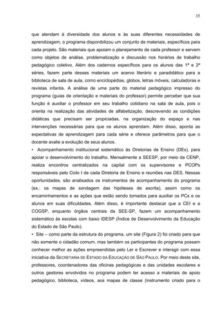 35



que atendam à diversidade dos alunos e às suas diferentes necessidades de
aprendizagem, o programa disponibilizou um conjunto de materiais, específicos para
cada projeto. São materiais que apoiam o planejamento de cada professor e servem
como objetos de análise, problematização e discussão nos horários de trabalho
pedagógico coletivo. Além dos cadernos específicos para os alunos das 1ª e 2ª
séries, fazem parte desses materiais um acervo literário e paradidático para a
biblioteca de sala de aula, como enciclopédias, globos, letras móveis, calculadoras e
revistas infantis. A análise de uma parte do material pedagógico impresso do
programa (guias de orientação e materiais do professor) permite perceber que sua
função é auxiliar o professor em seu trabalho cotidiano na sala de aula, pois o
orienta na realização das atividades de alfabetização, descrevendo as condições
didáticas que precisam ser propiciadas, na organização do espaço e nas
intervenções necessárias para que os alunos aprendam. Além disso, aponta as
expectativas de aprendizagem para cada série e oferece parâmetros para que o
docente avalie a evolução de seus alunos.
• Acompanhamento institucional sistemático às Diretorias de Ensino (DEs), para
apoiar o desenvolvimento do trabalho. Mensalmente a SEESP, por meio da CENP,
realiza encontros centralizados na capital com os supervisores e PCOPs
responsáveis pelo Ciclo I de cada Diretoria de Ensino e reuniões nas DES. Nessas
oportunidades, são analisados os instrumentos de acompanhamento do programa
(ex.: os mapas de sondagem das hipóteses de escrita), assim como os
encaminhamentos e as ações que estão sendo tomados para auxiliar os PCs e os
alunos em suas dificuldades. Além disso, é importante destacar que a CEI e a
COGSP, enquanto órgãos centrais da SEE-SP, fazem um acompanhamento
sistemático às escolas com baixo IDESP (Índice de Desenvolvimento da Educação
do Estado de São Paulo).
• Site – como parte da estrutura do programa, um site (Figura 2) foi criado para que
não somente o cidadão comum, mas também os participantes do programa possam
conhecer melhor as ações empreendidas pelo Ler e Escrever e interagir com essa
iniciativa da SECRETARIA DE ESTADO DA EDUCAÇÃO DE SÃO PAULO. Por meio deste site,
professores, coordenadores das oficinas pedagógicas e das unidades escolares e
outros gestores envolvidos no programa podem ter acesso a materiais de apoio
pedagógico, biblioteca, vídeos, aos mapas de classe (instrumento criado para o
 