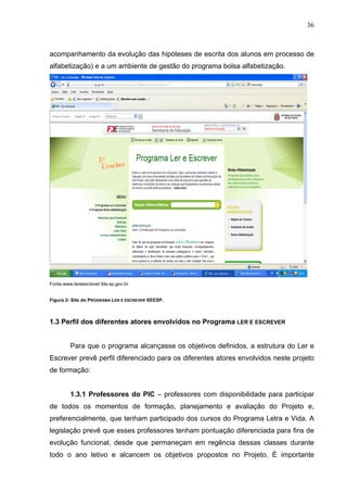 36



acompanhamento da evolução das hipóteses de escrita dos alunos em processo de
alfabetização) e a um ambiente de gestão do programa bolsa alfabetização.




Fonte:www.lereescrever.fde.sp.gov.br


Figura 2- Site do PROGRAMA LER E ESCREVER SEESP.



1.3 Perfil dos diferentes atores envolvidos no Programa LER E ESCREVER


         Para que o programa alcançasse os objetivos definidos, a estrutura do Ler e
Escrever prevê perfil diferenciado para os diferentes atores envolvidos neste projeto
de formação:


         1.3.1 Professores do PIC – professores com disponibilidade para participar
de todos os momentos de formação, planejamento e avaliação do Projeto e,
preferencialmente, que tenham participado dos cursos do Programa Letra e Vida. A
legislação prevê que esses professores tenham pontuação diferenciada para fins de
evolução funcional, desde que permaneçam em regência dessas classes durante
todo o ano letivo e alcancem os objetivos propostos no Projeto. É importante
 