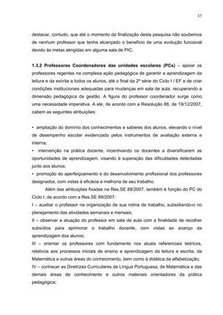 37



destacar, contudo, que até o momento da finalização desta pesquisa não soubemos
de nenhum professor que tenha alcançado o benefício de uma evolução funcional
devido às metas atingidas em alguma sala de PIC.


1.3.2 Professores Coordenadores das unidades escolares (PCs) – apoiar os
professores regentes na complexa ação pedagógica de garantir a aprendizagem da
leitura e da escrita a todos os alunos, até o final da 2ª série do Ciclo I / EF e de criar
condições institucionais adequadas para mudanças em sala de aula, recuperando a
dimensão pedagógica da gestão. A figura do professor coordenador surge como
uma necessidade imperativa. A ele, de acordo com a Resolução 88, de 19/12/2007,
cabem as seguintes atribuições:


• ampliação do domínio dos conhecimentos e saberes dos alunos, elevando o nível
de desempenho escolar evidenciado pelos instrumentos de avaliação externa e
interna;
•   intervenção na prática docente, incentivando os docentes a diversificarem as
oportunidades de aprendizagem, visando à superação das dificuldades detectadas
junto aos alunos;
• promoção do aperfeiçoamento e do desenvolvimento profissional dos professores
designados, com vistas à eficácia e melhoria de seu trabalho.
       Além das atribuições fixadas na Res.SE 88/2007, também é função do PC do
Ciclo I, de acordo com a Res.SE 89/2007:
I – auxiliar o professor na organização de sua rotina de trabalho, subsidiando-o no
planejamento das atividades semanais e mensais;
II – observar a atuação do professor em sala de aula com a finalidade de recolher
subsídios para aprimorar o trabalho docente, com vistas ao avanço da
aprendizagem dos alunos;
III – orientar os professores com fundamento nos atuais referenciais teóricos,
relativos aos processos iniciais de ensino e aprendizagem da leitura e escrita, da
Matemática e outras áreas do conhecimento, bem como à didática da alfabetização;
IV – conhecer as Diretrizes Curriculares de Língua Portuguesa, de Matemática e das
demais áreas de conhecimento e outros materiais orientadores da prática
pedagógica;
 