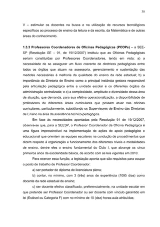 38



V – estimular os docentes na busca e na utilização de recursos tecnológicos
específicos ao processo de ensino da leitura e da escrita, da Matemática e de outras
áreas do conhecimento.


1.3.3 Professores Coordenadores de Oficinas Pedagógicas (PCOPs) – a SEE-
SP (Resolução SE – 91, de 19/12/2007) instituiu que as Oficinas Pedagógicas
seriam constituídas por Professores Coordenadores, tendo em vista: a) a
necessidade de se assegurar um fluxo coerente de diretrizes pedagógicas entre
todos os órgãos que atuam na assessoria, gerenciamento e sustentação das
medidas necessárias à melhoria da qualidade do ensino da rede estadual; b) a
importância da Diretoria de Ensino como a principal instância gestora responsável
pela articulação pedagógica entre a unidade escolar e os diferentes órgãos da
administração centralizada; e c) a complexidade, amplitude e diversidade dessa área
de atuação, que demanda, para sua efetiva operacionalização, a disponibilidade de
professores de diferentes áreas curriculares que possam atuar nas oficinas
curriculares, particularmente, subsidiando os Supervisores de Ensino das Diretorias
de Ensino na área da assistência técnico-pedagógica.
      Em face às necessidades apontadas pela Resolução 91 de 19/12/2007,
observa-se que, para a SEESP, o Professor Coordenador da Oficina Pedagógica é
uma figura imprescindível na implementação de ações de apoio pedagógico e
educacional que orientem as equipes escolares na condução de procedimentos que
dizem respeito à organização e funcionamento dos diferentes níveis e modalidades
de ensino, dentre eles o ensino fundamental do Ciclo I, que abrange os cinco
primeiros anos da escolaridade básica, de acordo com as leis vigentes em 2010.
      Para exercer essa função, a legislação aponta que são requisitos para ocupar
o posto de trabalho de Professor Coordenador:
      a) ser portador de diploma de licenciatura plena;
      b) contar, no mínimo, com 3 (três) anos de experiência (1095 dias) como
docente da rede estadual de ensino;
      c) ser docente efetivo classificado, preferencialmente, na unidade escolar em
que pretende ser Professor Coordenador ou ser docente com vínculo garantido em
lei (Estável ou Categoria F) com no mínimo de 10 (dez) horas-aula atribuídas;
 