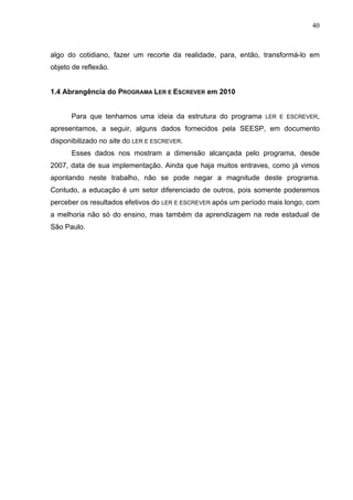 40



algo do cotidiano, fazer um recorte da realidade, para, então, transformá-lo em
objeto de reflexão.


1.4 Abrangência do PROGRAMA LER E ESCREVER em 2010


      Para que tenhamos uma ideia da estrutura do programa      LER E ESCREVER,

apresentamos, a seguir, alguns dados fornecidos pela SEESP, em documento
disponibilizado no site do LER E ESCREVER.
      Esses dados nos mostram a dimensão alcançada pelo programa, desde
2007, data de sua implementação. Ainda que haja muitos entraves, como já vimos
apontando neste trabalho, não se pode negar a magnitude deste programa.
Contudo, a educação é um setor diferenciado de outros, pois somente poderemos
perceber os resultados efetivos do LER E ESCREVER após um período mais longo, com
a melhoria não só do ensino, mas também da aprendizagem na rede estadual de
São Paulo.
 