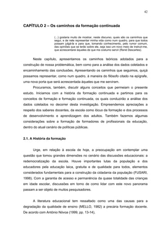 42



CAPÍTULO 2 – Os caminhos da formação continuada

                     (...) gostaria muito de mostrar, neste discurso, quais são os caminhos que
                     segui, e de nele representar minha vida como num quadro, para que todos
                     possam julgá-la e para que, tomando conhecimento, pelo rumor comum,
                     das opiniões que se terão sobre ele, seja isso um novo meio de instruir-me,
                     que acrescentarei àqueles de que me costumo servir (René Descartes).


      Neste capítulo, apresentamos os caminhos teóricos adotados para a
construção de nossa problemática, bem como para a análise dos dados coletados e
encaminhamento das conclusões. Apresentando os caminhos que seguimos, quiçá
possamos representar, como num quadro, à maneira do filósofo citado na epígrafe,
uma nova porta que será acrescentada àqueles que me serviram.
      Procuramos, também, discutir alguns conceitos que permeiam o presente
estudo. Iniciamos com a história da formação continuada e partimos para os
conceitos de formação e formação continuada, os quais conduzirão a análise dos
dados coletados no decorrer desta investigação. Empreendemos apreciações a
respeito dos saberes docentes, da escola como lócus da formação e dos processos
de desenvolvimento e aprendizagem dos adultos. Também fazemos algumas
considerações sobre a formação de formadores de profissionais da educação,
dentro do atual cenário de políticas públicas.


2.1. A História da formação


      Urge, em relação à escola de hoje, a preocupação em contemplar uma
questão que tomou grandes dimensões no cenário das discussões educacionais: a
redemocratização da escola. Houve importantes lutas da população e dos
educadores pela educação laica, gratuita e de qualidade para todos, elementos
considerados fundamentais para a construção da cidadania da população (FUSARI,
1998). Com a garantia de acesso e permanência da quase totalidade das crianças
em idade escolar, discussões em torno de como lidar com este novo panorama
passam a ser objeto de muitos pesquisadores.


      A literatura educacional tem ressaltado como uma das causas para a
degradação da qualidade de ensino (MELLO, 1982) a precária formação docente.
De acordo com António Nóvoa (1999, pp. 13-14),
 