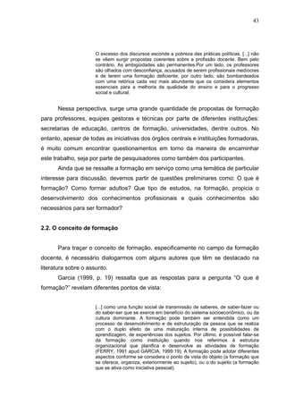 43




                      O excesso dos discursos esconde a pobreza das práticas políticas. [...] não
                      se vêem surgir propostas coerentes sobre a profissão docente. Bem pelo
                      contrário. As ambigüidades são permanentes.Por um lado, os professores
                      são olhados com desconfiança, acusados de serem profissionais medíocres
                      e de terem uma formação deficiente; por outro lado, são bombardeados
                      com uma retórica cada vez mais abundante que os considera elementos
                      essenciais para a melhoria da qualidade do ensino e para o progresso
                      social e cultural.


      Nessa perspectiva, surge uma grande quantidade de propostas de formação
para professores, equipes gestoras e técnicas por parte de diferentes instituições:
secretarias de educação, centros de formação, universidades, dentre outros. No
entanto, apesar de todas as iniciativas dos órgãos centrais e instituições formadoras,
é muito comum encontrar questionamentos em torno da maneira de encaminhar
este trabalho, seja por parte de pesquisadores como também dos participantes.
      Ainda que se ressalte a formação em serviço como uma temática de particular
interesse para discussão, devemos partir de questões preliminares como: O que é
formação? Como formar adultos? Que tipo de estudos, na formação, propicia o
desenvolvimento dos conhecimentos profissionais e quais conhecimentos são
necessários para ser formador?


2.2. O conceito de formação


      Para traçar o conceito de formação, especificamente no campo da formação
docente, é necessário dialogarmos com alguns autores que têm se destacado na
literatura sobre o assunto.
      Garcia (1999, p. 19) ressalta que as respostas para a pergunta “O que é
formação?” revelam diferentes pontos de vista:


                      [...] como uma função social de transmissão de saberes, de saber-fazer ou
                      do saber-ser que se exerce em benefício do sistema socioeconômico, ou da
                      cultura dominante. A formação pode também ser entendida como um
                      processo de desenvolvimento e de estruturação da pessoa que se realiza
                      com o duplo efeito de uma maturação interna de possibilidades de
                      aprendizagem, de experiências dos sujeitos. Por último, é possível falar-se
                      da formação como instituição quando nos referimos à estrutura
                      organizacional que planifica e desenvolve as atividades de formação
                      (FERRY, 1991 apud GARCIA, 1999:19). A formação pode adotar diferentes
                      aspectos conforme se considera o ponto de vista do objeto (a formação que
                      se oferece, organiza, exteriormente ao sujeito), ou o do sujeito (a formação
                      que se ativa como iniciativa pessoal).
 