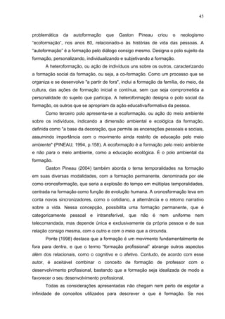 45



problemática   da   autoformação     que   Gaston    Pineau    criou   o   neologismo
“ecoformação”, nos anos 80, relacionado-o às histórias de vida das pessoas. A
“autoformação” é a formação pelo diálogo consigo mesmo. Designa o polo sujeito da
formação, personalizando, individualizando e subjetivando a formação.
      A heteroformação, ou ação de indivíduos uns sobre os outros, caracterizando
a formação social da formação, ou seja, a co-formação. Como um processo que se
organiza e se desenvolve "a partir de fora", inclui a formação da família, do meio, da
cultura, das ações de formação inicial e contínua, sem que seja comprometida a
personalidade do sujeito que participa. A heteroformação designa o polo social da
formação, os outros que se apropriam da ação educativa/formativa da pessoa.
      Como terceiro polo apresenta-se a ecoformação, ou ação do meio ambiente
sobre os indivíduos, indicando a dimensão ambiental e ecológica da formação,
definida como "a base da decoração, que permite as encenações pessoais e sociais,
assumindo importância com o movimento ainda restrito de educação pelo meio
ambiente" (PINEAU, 1994, p.158). A ecoformação é a formação pelo meio ambiente
e não para o meio ambiente, como a educação ecológica. É o polo ambiental da
formação.
      Gaston Pineau (2004) também aborda o tema temporalidades na formação
em suas diversas modalidades, com a formação permanente, denominada por ele
como cronosformação, que seria a explosão do tempo em múltiplas temporalidades,
centrada na formação como função de evolução humana. A cronosformação leva em
conta novos sincronizadores, como o cotidiano, a alternância e o retorno narrativo
sobre a vida. Nessa concepção, possibilita uma formação permanente, que é
categoricamente pessoal e intransferível, que não é nem uniforme nem
telecomandada, mas depende única e exclusivamente da própria pessoa e de sua
relação consigo mesma, com o outro e com o meio que a circunda.
      Ponte (1998) destaca que a formação é um movimento fundamentalmente de
fora para dentro, e que o termo “formação profissional” abrange outros aspectos
além dos relacionais, como o cognitivo e o afetivo. Contudo, de acordo com esse
autor, é aceitável combinar o conceito de formação de professor com o
desenvolvimento profissional, bastando que a formação seja idealizada de modo a
favorecer o seu desenvolvimento profissional.
      Todas as considerações apresentadas não chegam nem perto de esgotar a
infinidade de conceitos utilizados para descrever o que é formação. Se nos
 