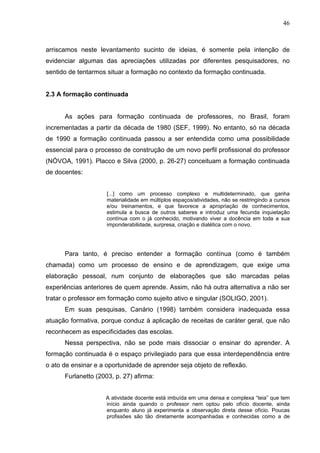 46



arriscamos neste levantamento sucinto de ideias, é somente pela intenção de
evidenciar algumas das apreciações utilizadas por diferentes pesquisadores, no
sentido de tentarmos situar a formação no contexto da formação continuada.


2.3 A formação continuada


      As ações para formação continuada de professores, no Brasil, foram
incrementadas a partir da década de 1980 (SEF, 1999). No entanto, só na década
de 1990 a formação continuada passou a ser entendida como uma possibilidade
essencial para o processo de construção de um novo perfil profissional do professor
(NÓVOA, 1991). Placco e Silva (2000, p. 26-27) conceituam a formação continuada
de docentes:


                     [...] como um processo complexo e multideterminado, que ganha
                     materialidade em múltiplos espaços/atividades, não se restringindo a cursos
                     e/ou treinamentos, e que favorece a apropriação de conhecimentos,
                     estimula a busca de outros saberes e introduz uma fecunda inquietação
                     contínua com o já conhecido, motivando viver a docência em toda a sua
                     imponderabilidade, surpresa, criação e dialética com o novo.




      Para tanto, é preciso entender a formação contínua (como é também
chamada) como um processo de ensino e de aprendizagem, que exige uma
elaboração pessoal, num conjunto de elaborações que são marcadas pelas
experiências anteriores de quem aprende. Assim, não há outra alternativa a não ser
tratar o professor em formação como sujeito ativo e singular (SOLIGO, 2001).
      Em suas pesquisas, Canário (1998) também considera inadequada essa
atuação formativa, porque conduz à aplicação de receitas de caráter geral, que não
reconhecem as especificidades das escolas.
      Nessa perspectiva, não se pode mais dissociar o ensinar do aprender. A
formação continuada é o espaço privilegiado para que essa interdependência entre
o ato de ensinar e a oportunidade de aprender seja objeto de reflexão.
      Furlanetto (2003, p. 27) afirma:


                    A atividade docente está imbuída em uma densa e complexa “teia” que tem
                    início ainda quando o professor nem optou pelo ofício docente, ainda
                    enquanto aluno já experimenta a observação direta desse ofício. Poucas
                    profissões são tão diretamente acompanhadas e conhecidas como a de
 