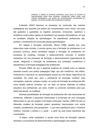 47


                     professor, e desde os primeiros momentos, como aluno, já constrói as
                     representações sobre essa atividade, constituindo desde então suas
                     matrizes pedagógicas, que podem ser simbolicamente consideradas em
                     espaços, nos quais a prática dos professores é gestada.


      Furlanetto (2003) descreve os processos de construção das matrizes
pedagógicas dos docentes que podem ser compreendidas como nichos, nos quais
são gestados e guardados os registros sensoriais, emocionais, cognitivos e
simbólicos vividos pelos sujeitos ao transitarem nos espaços intersubjetivos, em que
se constelam relações de aprendizagem. As experiências profissionais são,
portanto, o fundamento da construção dessas aprendizagens.
      Em relação à formação continuada, Nóvoa (1999) ressalta que, para
desenvolver esse conceito, é preciso pensar que a formação de professores é um
processo contínuo, sendo necessário integrar a formação de professores em
processos de mudança, inovação e desenvolvimento curricular. É também
necessário unir aos processos de formação o desenvolvimento organizacional da
escola, integrando a formação de professores aos conteúdos acadêmicos e
disciplinares e à formação pedagógica dos professores.
      Pimenta (2005) diz que a aparente ausência de unidade entre os saberes
docentes suscita uma prática pedagógica frágil, que não transforma, não edifica,
limitando-se a reproduzir as representações sociais de uma classe hegemônica da
sociedade. Diz ainda que, para o profissional da educação modificar suas
concepções, posturas, crenças e ações, os cursos de formação de professores têm
como desafio fazê-los conhecer, por um lado, as teorias implícitas na prática
educativa dos profissionais; por outro, mediar ou promover condições para que,
diante das teorias, as modifique.
      Diversas possibilidades de formação de professores têm sido decorrentes de
tendências, reflexões e pesquisas direcionadas à construção de uma concepção
diferenciada no que diz respeito à formação continuada. Candau (1996) diz que os
diferentes modelos de formação podem apresentar interconexões com outros
modelos, prevalecendo uma perspectiva – a que será significativa para o momento
histórico, incluindo o político e o social – a partir da qual outros elementos são
incorporados.
       A seguir, serão analisados: a escola como lócus de formação, saberes
docentes e os processos de desenvolvimento e aprendizagem dos adultos.
 
