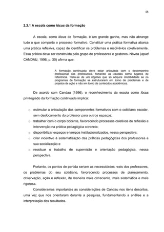 48



2.3.1 A escola como lócus da formação


      A escola, como lócus de formação, é um grande ganho, mas não abrange
tudo o que comporta o processo formativo. Constituir uma prática formativa abarca
uma prática reflexiva, capaz de identificar os problemas e resolvê-los coletivamente.
Essa prática deve ser construída pelo grupo de professores e gestores. Nóvoa (apud
CANDAU, 1996, p. 30) afirma que:


                     A formação continuada deve estar articulada com o desempenho
                     profissional dos professores, tomando as escolas como lugares de
                     referência. Trata-se de um objetivo que só adquire credibilidade se os
                     programas de formação se estruturarem em torno de problemas e de
                     projetos de ação e não em torno de conteúdos acadêmicos.


      De acordo com Candau (1996), o reconhecimento da escola como lócus
privilegiado da formação continuada implica:


   o estimular a articulação dos componentes formativos com o cotidiano escolar,
      sem deslocamento do professor para outros espaços;
   o trabalhar com o corpo docente, favorecendo processos coletivos de reflexão e
      intervenção na prática pedagógica concreta;
   o disponibilizar espaços e tempos institucionalizados, nessa perspectiva;
   o criar incentivo à sistematização das práticas pedagógicas dos professores e
      sua socialização e
   o ressituar o trabalho de supervisão e orientação pedagógica, nessa
      perspectiva.


      Portanto, os pontos de partida seriam as necessidades reais dos professores,
os problemas do seu cotidiano, favorecendo processos de planejamento,
observação, ação e reflexão, de maneira mais consciente, mais sistemática e mais
rigorosa.
      Consideramos importantes as considerações de Candau nos itens descritos,
uma vez que nos orientaram durante a pesquisa, fundamentando a análise e a
interpretação dos resultados.
 