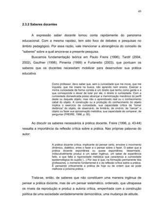 49



2.3.2 Saberes docentes


         A expressão saber docente tomou conta rapidamente do panorama
educacional. Com a mesma rapidez, tem sido foco de debates e pesquisas no
âmbito pedagógico. Por essa razão, vale mencionar a abrangência do conceito de
"saberes" sobre a qual ancora-se a presente pesquisa.
         Buscamos fundamentação teórica em Paulo Freire (1996), Tardif (2004,
2002), Gauthier (1998), Pimenta (1999) e Furlanetto (2003), que pontuam os
saberes que os docentes necessitam mobilizar para desenvolver sua prática
educativa.


                       Como professor, devo saber que, sem a curiosidade que me move, que me
                       inquieta, que me insere na busca, não aprendo nem ensino. Exercer a
                       minha curiosidade de forma correta é um direito que tenho como gente e a
                       que corresponde o dever de lutar por ele, o direito à curiosidade. Com a
                       curiosidade domesticada posso alcançar a memorização mecânica do perfil
                       deste ou daquele objeto, mas não o aprendizado real ou o conhecimento
                       cabal do objeto. A construção ou a produção do conhecimento do objeto
                       implica o exercício da curiosidade, sua capacidade crítica de “tomar
                       distância” do objeto, de observá-lo, de limitá-lo, de cindi-lo, de “cercar” o
                       objeto ou fazer sua aproximação metódica, sua capacidade de comparar, de
                       perguntar (FREIRE, 1996, p. 95).


         Ao discutir os saberes necessários à prática docente, Freire (1996, p. 43-44)
ressalta a importância da reflexão crítica sobre a prática. Nas próprias palavras do
autor:


                       A prática docente crítica, implicante do pensar certo, envolve o movimento
                       dinâmico, dialético, entre o fazer e o pensar sobre o fazer. O saber que a
                       prática docente espontânea ou quase espontânea, ‘desarmada’,
                       indiscutivelmente produz é um saber ingênuo, um saber de experiência
                       feito, a que falta a rigorosidade metódica que caracteriza a curiosidade
                       epistemológica do sujeito (...) Por isso é que, na formação permanente dos
                       professores, o momento fundamental é o da reflexão crítica sobre a prática.
                       É pensando criticamente a prática de hoje ou de ontem que se pode
                       melhorar a próxima prática.


         Trata-se, então, de saberes que não constituem uma maneira ingênua de
pensar a prática docente, mas de um pensar sistemático, ordenado, que ultrapassa
os níveis da reprodução e produz a autoria crítica, empenhada com a construção
política de uma sociedade verdadeiramente democrática, uma mudança de atitude.
 
