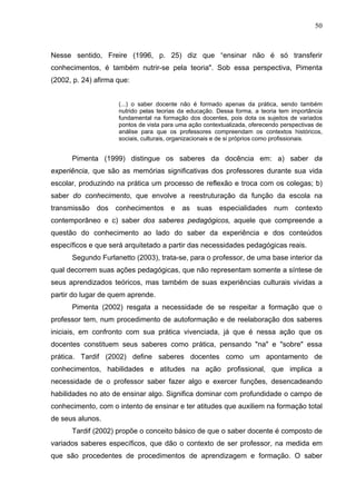 50



Nesse sentido, Freire (1996, p. 25) diz que “ensinar não é só transferir
conhecimentos, é também nutrir-se pela teoria". Sob essa perspectiva, Pimenta
(2002, p. 24) afirma que:


                     (...) o saber docente não é formado apenas da prática, sendo também
                     nutrido pelas teorias da educação. Dessa forma, a teoria tem importância
                     fundamental na formação dos docentes, pois dota os sujeitos de variados
                     pontos de vista para uma ação contextualizada, oferecendo perspectivas de
                     análise para que os professores compreendam os contextos históricos,
                     sociais, culturais, organizacionais e de si próprios como profissionais.


      Pimenta (1999) distingue os saberes da docência em: a) saber da
experiência, que são as memórias significativas dos professores durante sua vida
escolar, produzindo na prática um processo de reflexão e troca com os colegas; b)
saber do conhecimento, que envolve a reestruturação da função da escola na
transmissão dos conhecimentos e as suas                  especialidades     num     contexto
contemporâneo e c) saber dos saberes pedagógicos, aquele que compreende a
questão do conhecimento ao lado do saber da experiência e dos conteúdos
específicos e que será arquitetado a partir das necessidades pedagógicas reais.
      Segundo Furlanetto (2003), trata-se, para o professor, de uma base interior da
qual decorrem suas ações pedagógicas, que não representam somente a síntese de
seus aprendizados teóricos, mas também de suas experiências culturais vividas a
partir do lugar de quem aprende.
      Pimenta (2002) resgata a necessidade de se respeitar a formação que o
professor tem, num procedimento de autoformação e de reelaboração dos saberes
iniciais, em confronto com sua prática vivenciada, já que é nessa ação que os
docentes constituem seus saberes como prática, pensando "na" e "sobre" essa
prática. Tardif (2002) define saberes docentes como um apontamento de
conhecimentos, habilidades e atitudes na ação profissional, que implica a
necessidade de o professor saber fazer algo e exercer funções, desencadeando
habilidades no ato de ensinar algo. Significa dominar com profundidade o campo de
conhecimento, com o intento de ensinar e ter atitudes que auxiliem na formação total
de seus alunos.
      Tardif (2002) propõe o conceito básico de que o saber docente é composto de
variados saberes específicos, que dão o contexto de ser professor, na medida em
que são procedentes de procedimentos de aprendizagem e formação. O saber
 