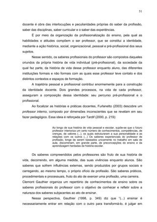 51



docente é obra das interlocuções e peculiaridades próprias do saber da profissão,
saber das disciplinas, saber curricular e o saber das experiências.
       É por meio da organização da profissionalização do ensino, pela qual as
habilidades e atitudes compõem o ser professor, que se constitui a identidade,
mediante a ação histórica, social, organizacional, pessoal e pré-profissional dos seus
sujeitos.
       Nesse sentido, os saberes profissionais do professor são compostos daqueles
oriundos da própria história de vida individual (pré-profissional), da sociedade da
qual faz parte, da história de vida desse professor enquanto aluno, das diferentes
instituições formais e não formais com as quais esse professor teve contato e dos
distintos contextos e espaços de formação.
       A trajetória pessoal e profissional contribui enormemente para a construção
da identidade docente. Dois grandes processos, na vida de cada professor,
asseguram a composição dessa identidade: seu percurso pré-profissional e o
profissional.
       Ao focalizar as histórias e práticas docentes, Furlanetto (2003) descobre um
professor interno, composto por dimensões inconscientes que se revelam em seu
fazer pedagógico. Essa ideia é reforçada por Tardif (2000, p. 219):


                     Ao longo de sua história de vida pessoal e escolar, supõe-se que o futuro
                     professor interioriza um certo número de conhecimentos, competências, de
                     crenças, de valores (...), os quais estruturaram a sua personalidade e as
                     relações com os outros (...) Os saberes experienciais do professor de
                     profissão, longe de serem baseados unicamente no trabalho em sala de
                     aula, discorreriam, em grande parte, de preconcepções do ensino e da
                     aprendizagem herdadas da história escolar.


       Os saberes compreendidos pelos professores são fruto de sua história de
vida, decorrendo, em alguma medida, das suas vivências enquanto alunos. São
saberes que sofrem influências externas, sendo produzidos por grupos sociais e
carregando, ao mesmo tempo, o próprio ofício da profissão. São saberes práticos,
procedimentais e processuais, fruto do ato de exercer uma profissão, uma carreira.
Clemont Gauthier organiza um repertório de conhecimentos de ensino sobre os
saberes profissionais do professor com o objetivo de conhecer e refletir sobre a
natureza dos saberes subjacentes ao ato de ensinar.
       Nessa perspectiva, Gauthier (1998, p. 349) diz que “(...) ensinar é
necessariamente entrar em relação com o outro para transformá-lo, é julgar em
 