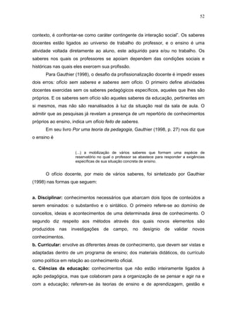 52



contexto, é confrontar-se como caráter contingente da interação social”. Os saberes
docentes estão ligados ao universo de trabalho do professor, e o ensino é uma
atividade voltada diretamente ao aluno, este adquirido para e/ou no trabalho. Os
saberes nos quais os professores se apoiam dependem das condições sociais e
históricas nas quais eles exercem sua profissão.
      Para Gauthier (1998), o desafio da profissionalização docente é impedir esses
dois erros: ofício sem saberes e saberes sem ofício. O primeiro define atividades
docentes exercidas sem os saberes pedagógicos específicos, aqueles que lhes são
próprios. E os saberes sem ofício são aqueles saberes da educação, pertinentes em
si mesmos, mas não são reanalisados à luz da situação real da sala de aula. O
admitir que as pesquisas já revelam a presença de um repertório de conhecimentos
próprios ao ensino, indica um ofício feito de saberes.
      Em seu livro Por uma teoria da pedagogia, Gauthier (1998, p. 27) nos diz que
o ensino é


                     (...) a mobilização de vários saberes que formam uma espécie de
                     reservatório no qual o professor se abastece para responder a exigências
                     específicas de sua situação concreta de ensino.


      O ofício docente, por meio de vários saberes, foi sintetizado por Gauthier
(1998) nas formas que seguem:


a. Disciplinar: conhecimentos necessários que abarcam dois tipos de conteúdos a
serem ensinados: o substantivo e o sintático. O primeiro refere-se ao domínio de
conceitos, ideias e acontecimentos de uma determinada área de conhecimento. O
segundo diz respeito aos métodos através dos quais novos elementos são
produzidos   nas   investigações    de    campo,     no   desígnio    de    validar   novos
conhecimentos.
b. Curricular: envolve as diferentes áreas de conhecimento, que devem ser vistas e
adaptadas dentro de um programa de ensino; dos materiais didáticos, do currículo
como política em relação ao conhecimento oficial.
c. Ciências da educação: conhecimentos que não estão inteiramente ligados à
ação pedagógica, mas que colaboram para a organização de se pensar e agir na e
com a educação; referem-se às teorias de ensino e de aprendizagem, gestão e
 