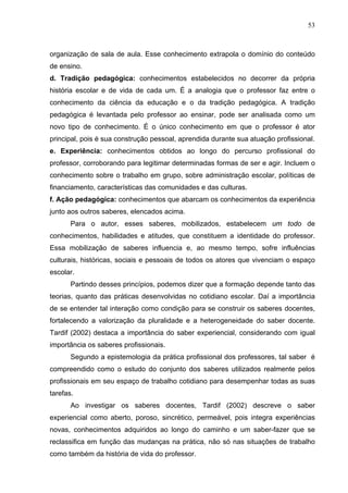 53



organização de sala de aula. Esse conhecimento extrapola o domínio do conteúdo
de ensino.
d. Tradição pedagógica: conhecimentos estabelecidos no decorrer da própria
história escolar e de vida de cada um. É a analogia que o professor faz entre o
conhecimento da ciência da educação e o da tradição pedagógica. A tradição
pedagógica é levantada pelo professor ao ensinar, pode ser analisada como um
novo tipo de conhecimento. É o único conhecimento em que o professor é ator
principal, pois é sua construção pessoal, aprendida durante sua atuação profissional.
e. Experiência: conhecimentos obtidos ao longo do percurso profissional do
professor, corroborando para legitimar determinadas formas de ser e agir. Incluem o
conhecimento sobre o trabalho em grupo, sobre administração escolar, políticas de
financiamento, características das comunidades e das culturas.
f. Ação pedagógica: conhecimentos que abarcam os conhecimentos da experiência
junto aos outros saberes, elencados acima.
       Para o autor, esses saberes, mobilizados, estabelecem um todo de
conhecimentos, habilidades e atitudes, que constituem a identidade do professor.
Essa mobilização de saberes influencia e, ao mesmo tempo, sofre influências
culturais, históricas, sociais e pessoais de todos os atores que vivenciam o espaço
escolar.
       Partindo desses princípios, podemos dizer que a formação depende tanto das
teorias, quanto das práticas desenvolvidas no cotidiano escolar. Daí a importância
de se entender tal interação como condição para se construir os saberes docentes,
fortalecendo a valorização da pluralidade e a heterogeneidade do saber docente.
Tardif (2002) destaca a importância do saber experiencial, considerando com igual
importância os saberes profissionais.
       Segundo a epistemologia da prática profissional dos professores, tal saber é
compreendido como o estudo do conjunto dos saberes utilizados realmente pelos
profissionais em seu espaço de trabalho cotidiano para desempenhar todas as suas
tarefas.
       Ao investigar os saberes docentes, Tardif (2002) descreve o saber
experiencial como aberto, poroso, sincrético, permeável, pois integra experiências
novas, conhecimentos adquiridos ao longo do caminho e um saber-fazer que se
reclassifica em função das mudanças na prática, não só nas situações de trabalho
como também da história de vida do professor.
 