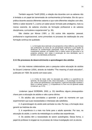 54



       Também segundo Tardif (2002), a relação dos docentes com os saberes não
é limitada a um papel de transmissão de conhecimentos já formados. Ele diz que a
prática docente associa diferentes saberes e que nutre diferentes relações com eles.
Define o saber docente "[...] como um saber plural, formado pelo amálgama, mais ou
menos coerente, de saberes oriundos da formação profissional e de saberes
disciplinares, curriculares e experienciais" (p. 36).
       São citados por Nóvoa (1991, p. 25) outros três aspectos: pessoal,
profissional e organizacional, como primordiais no processo de viabilização de uma
formação contínua de qualidade:


                      [...] a formação deve estimular uma perspectiva crítico-reflexiva, que forneça
                      aos professores os meios de um pensamento autônomo e que facilite as
                      dinâmicas de autoformação participada. Estar em formação implica um
                      investimento pessoal, um trabalho livre e criativo sobre os percursos e os
                      projectos próprios, com vistas à construção de uma identidade, que é
                      também uma identidade profissional.


2.3.3 Os processos de desenvolvimento e aprendizagem dos adultos


       Um dos maiores colaboradores para a pesquisa sobre educação de adultos
foi Eduard Lindeman (USA), através do trabalho "The meaning of adult education",
publicado em 1926. De acordo com esse autor,


                      [...] a fonte de maior valor na educação de adultos é a experiência do
                      aprendiz. Se educação é vida, vida é educação [...]. A psicologia nos ensina
                      que, ainda que aprendamos o que fazemos, a genuína educação manterá o
                      fazer e o pensar juntos [...]. A experiência é o livro vivo do aprendiz adulto
                      (Lindeman, pp. 9-10).


       Lindeman (apud SCREMIN, 2002, p. 33) identificou alguns pressupostos-
chave para a educação de adultos e vale a pena citá-los:
       1. Os adultos são convidados a aprender a partir do momento em que
experimentam que suas necessidades e interesses são satisfeitos.
       2. A aprendizagem do adulto está centrada na vida. Por isso, a formação deve
garantir as histórias de vida.
       3. A experiência é a mais rica fonte para o adulto aprender. Por isso, na
educação do adulto, o centro da metodologia é a análise das experiências.
       4. Os adultos têm a necessidade de serem autodirigidos. Dessa forma, o
papel do professor é engajar-se no processo de mútua investigação com os alunos.
 