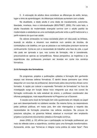 55



      5. A educação de adultos deve considerar as diferenças de estilo, tempo,
lugar e ritmo de aprendizagem. As diferenças individuais aumentam com a idade.
      Na atualidade, a idade adulta é uma idade de inacabamento, autonomia,
liberdade, incerteza, risco e individualização (BOUTINET, 2000). Por outro lado, o
adulto inacabado da modernidade avançada convive com o adulto padrão da
modernidade e estabelece-se uma contradição particular entre a perfil tradicional e o
perfil moderno do que é ser adulto.
      Os valores enraizados na nossa sociedade põem em discussão as ênfases,
levando os adultos a situarem sua essência num cenário de dúvidas, de
contradições e de dialética, em que as pessoas e as instituições precisam recriar-se
continuamente. Conta-se com a necessidade de trabalhar uma fase de vida, a qual
não pode ser ignorada e que, nos cursos de formação, não é considerada,
preconizando-se apenas as competências. Nessa perspectiva, as trajetórias e as
experiências dos professores precisam ser levadas em conta nos cenários
formativos.


2.4 A formação dos formadores


      Os programas, projetos e publicações voltados à formação têm ganhando
espaço nas diversas esferas formativas. É dentro desse panorama que vimos
despontar um novo tipo de profissional, denominado pelos documentos oficiais como
formador. A opção por colocar a expressão "formador de formadores" no foco da
investigação surge em função desse novo integrante que atua nos cursos de
formação continuada da rede estadual de ensino, o professor coordenador das
oficinas pedagógicas, mais especificamente no Programa Ler e Escrever.
       A escola como local de formação tem sido questionada em relação ao papel
que vem desempenhando no cotidiano escolar. Da mesma forma, os responsáveis
pelas políticas públicas, em nosso país, têm sido interrogados a respeito das
necessidades de formação presentes nas esferas escolares. Na procura de
possíveis soluções, os governos federal, estadual e municipal vêm ampliando
projetos e produzindo documentos voltados à formação contínua.
      Josso (2002, p. 22) afirma que a participação na formação profissional, por
meio da reflexão sobre a experiência, contribui para uma formação transformadora.
Acrescenta, ainda, que “formar-se é integrar numa prática do saber fazer". Para
 