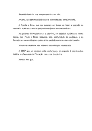 5



      À querida Ivoninha, que sempre acreditou em mim.

      A Gema, que com muita dedicação e carinho revisou o meu trabalho.

      A Andréa e Dirce, que me avisaram em tempo de fazer a inscrição no
mestrado, e pelos momentos que passamos juntas nessa empreitada.

      Às gestoras do Programa Ler e Escrever, em especial à professora Telma
Weisz, Iara Prado e Neide Nogueira, pela oportunidade de participar, e às
formadoras, que contribuíram muito, ainda que indiretamente, com este trabalho.

      A Walkiria e Fabrícia, pelo incentivo e colaboração nos estudos.

      À CENP, por ter oferecido esta oportunidade, em especial à coordenadora
Valéria, e à Secretaria de Educação, pela bolsa de estudos.

      A Deus, meu guia.
 