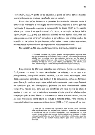 56



Freire (1991, p.32), “A gente se faz educador, a gente se forma, como educador,
permanentemente, na prática e na reflexão sobre a prática”.
      Essas discussões levam-nos a perceber fundamentais reflexões frente à
formação do formador e à construção do conhecimento, mediante a prática por eles
vivenciada. É adequado expressar a consideração de Josso (2002, p. 9), quando
afirma que “formar é sempre formar-se”. Ou, ainda, a colocação de Oscar Wilde
(apud JOSSO, 2002, p.11), que destaca a questão de “não apenas fazer, mas ser;
não apenas ser, mas tornar-se” formadores e aprendentes. Isso implica o saber da
experiência, na certeza de que devemos refletir sobre nossas práticas que advêm
dos resultados expressivos que se originaram no nosso fazer educativo.
      Nóvoa (2004, p.16), ao perguntar quem forma o formador, responde que:


                    O formador forma-se a si próprio, através de uma reflexão sobre os seus
                    percursos pessoais e profissionais (autoformação); o formador forma-se na
                    relação com os outros, numa aprendizagem conjunta, que faz apelo à
                    consciência, aos sentimentos e às emoções (heteroformação); o formador
                    forma-se através das coisas, dos saberes, das técnicas, das culturas, das
                    artes, das tecnologias e da sua compreensão crítica (eco-formação).


      É na sinergia de diferentes aspectos que o formador forma-se a si próprio.
Configura-se por meio de suas experiências, na relação com os outros e,
principalmente, conjugando saberes, técnicas, culturas, artes, tecnologias. Além
disso, precisamos considerar que também é da compreensão crítica do formador
que a formação contínua se processa, valorizando o educador como um profissional
em formação que, em consequência, promove um atuar transformado. Nessa
perspectiva, nota-se que, para que seja construído um novo modelo de atuar, é
preciso, a nosso ver, que o profissional educador adquira um olhar refletido sobre
sua própria prática como formador. Isso demanda tomar a ação formativa, e todas
as suas implicações, como objeto de estudo e reflexão crítica. Para finalizar, é
imprescindível recorrer ao pensamento de Lerner (2002, p. 116), quando afirma que:


                    [...] para que um processo de capacitação seja fecundo, duas condições
                    parecem necessárias: por um lado, que o formador se esforce por entender
                    os problemas que os docentes apresentam, por compreender por que
                    pensam o que pensam, ou por que decidem adotar uma proposta e rejeitar
                    outra; por outro lado, que os professores se sintam autorizados a atuar de
                    forma autônoma, que tenham razões próprias para tomar e assumir suas
                    decisões.
 