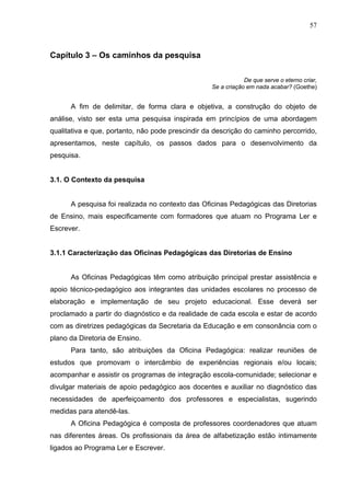 57



Capítulo 3 – Os caminhos da pesquisa

                                                              De que serve o eterno criar,
                                                  Se a criação em nada acabar? (Goethe)


      A fim de delimitar, de forma clara e objetiva, a construção do objeto de
análise, visto ser esta uma pesquisa inspirada em princípios de uma abordagem
qualitativa e que, portanto, não pode prescindir da descrição do caminho percorrido,
apresentamos, neste capítulo, os passos dados para o desenvolvimento da
pesquisa.


3.1. O Contexto da pesquisa


      A pesquisa foi realizada no contexto das Oficinas Pedagógicas das Diretorias
de Ensino, mais especificamente com formadores que atuam no Programa Ler e
Escrever.


3.1.1 Caracterização das Oficinas Pedagógicas das Diretorias de Ensino


      As Oficinas Pedagógicas têm como atribuição principal prestar assistência e
apoio técnico-pedagógico aos integrantes das unidades escolares no processo de
elaboração e implementação de seu projeto educacional. Esse deverá ser
proclamado a partir do diagnóstico e da realidade de cada escola e estar de acordo
com as diretrizes pedagógicas da Secretaria da Educação e em consonância com o
plano da Diretoria de Ensino.
      Para tanto, são atribuições da Oficina Pedagógica: realizar reuniões de
estudos que promovam o intercâmbio de experiências regionais e/ou locais;
acompanhar e assistir os programas de integração escola-comunidade; selecionar e
divulgar materiais de apoio pedagógico aos docentes e auxiliar no diagnóstico das
necessidades de aperfeiçoamento dos professores e especialistas, sugerindo
medidas para atendê-las.
      A Oficina Pedagógica é composta de professores coordenadores que atuam
nas diferentes áreas. Os profissionais da área de alfabetização estão intimamente
ligados ao Programa Ler e Escrever.
 