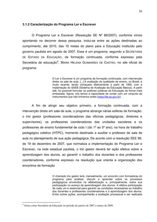 58



3.1.2 Caracterização do Programa Ler e Escrever


          O Programa Ler e Escrever (Resolução SE Nº 86/2007), conforme vimos
apontando no decorrer dessa pesquisa, inclui-se entre as ações destinadas ao
cumprimento, até 2010, das 10 metas do plano para a Educação instituído pelo
governo paulista em agosto de 2007. Esse é um programa, segundo a SECRETARIA
DE     ESTADO      DA   EDUCAÇÃO, de formação continuada, conforme expresso pela
Secretária de educação8, MARIA HELENA GUIMARÃES                        DE   CASTRO, no site oficial do
programa:


                             O Ler e Escrever é um programa de formação continuada, com intervenção
                             direta na sala de aula. [...] A avaliação da qualidade de ensino, no Brasil, é
                             muito recente, tendo começado efetivamente a partir de 1995, com a
                             implantação do SAEB (Sistema de Avaliação da Educação Básica). A partir
                             dali, foi possível formular as políticas públicas da Educação de forma mais
                             embasada. Agora, nós temos a capacidade de contar com um conjunto de
                             instrumentos que não tínhamos antes (www.fde.sp.gov.br).


          A fim de atingir seu objetivo primeiro, a formação continuada, com a
intervenção direta em sala de aula, o programa abrange várias esferas de formação:
o trio gestor (professores coordenadores das oficinas pedagógicas, diretores e
supervisores), os professores coordenadores das unidades escolares e os
professores de ensino fundamental de ciclo I (do 1º ao 5º ano), na hora de trabalho
pedagógico coletivo (HTPC), momento destinado a auxiliar o professor de sala de
aula no planejamento de sua ação pedagógica. De acordo com a resolução SEE 86,
de 19 de dezembro de 2007, que normatiza a implementação do Programa Ler e
Escrever, na rede estadual paulista, o trio gestor deverá ter ação efetiva sobre a
aprendizagem dos alunos, ao garantir o trabalho dos docentes e dos professores
coordenadores, conforme expresso na resolução que orienta a organização dos
encontros de formação


                             O chamado trio gestor terá, mensalmente, um encontro com formadoras do
                             programa para analisar, discutir e aprender sobre os processos
                             pedagógicos envolvidos na alfabetização e, principalmente, sobre sua
                             participação no avanço da aprendizagem dos alunos. A efetiva participação
                             de cada um é essencial para garantir as condições necessárias ao trabalho
                             dos docentes e professores coordenadores e a aprendizagem dos alunos.
                             Entre outras ações, acompanharão a avaliação processual a ser realizada


8
    Atuou como Secretária da Educação no período de janeiro de 2007 a março de 2009.
 
