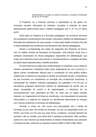 59


                      bimestralmente, em todas as classes envolvidas no programa (Resolução
                      SE 86, de 19-12-2007).


         O Programa Ler e Escrever promove a capacitação do trio gestor em
encontros mensais, articulados às diretrizes, conceitos e materiais de apoio
especialmente desenvolvidos para o trabalho pedagógico nas 1ª, 2ª, 3ª e 4ª séries
do EF.
         Outra ação do Programa é a formação pedagógica, em encontros semanais
dos professores coordenadores das escolas, articulada à didática de alfabetização e
formação dos professores de suas escolas. A maior parte destes encontros fica sob
a responsabilidade dos professores coordenadores das oficinas pedagógicas.
         Devido à complexidade das ações de integração das Diretorias de Ensino
com os órgãos centrais da Secretaria da Educação, cada Diretoria conta com o
professor coordenador da oficina pedagógica, especialista em alfabetização, que
surge como elemento-chave para articular o acompanhamento e avaliação de todas
as ações desencadeadas pelas unidades escolares.
         Ao examinarmos as ações para implementação do programa e seus objetivos
centrais, percebemos a relevância dada, pelos idealizadores do        LER E ESCREVER,    a
alguns pontos considerados básicos para a constituição de uma política pública
voltada para a melhoria da educação no âmbito da instituição escolar: a importância
de que houvesse um investimento na formação dos profissionais envolvidos, a
necessidade de viabilizar materiais pedagógicos de qualidade a fim de que os
educadores pudessem desenvolver práticas de alfabetização de acordo com as
atuais concepções de ensino e de aprendizagem, a relevância de um
acompanhamento mais sistemático às DEs, de modo que os órgãos centrais
tivessem um mapeamento de todas as ocorrências e da necessidade de possíveis
intervenções e a urgência em propiciar um atendimento diferenciado às crianças
com maiores problemas no processo de alfabetização.
         Contudo, a nosso ver, não houve uma preocupação com o tempo da
formação, já que criar uma escala de formação, em que um especialista forma um
PCOP, que forma um PC para que esse forme o professor, principal elemento do
processo, não se constitui uma tarefa fácil e tampouco producente. Pelo contrário,
parece-nos uma maneira que desconsidera os fatores intraescolares que produzem
o fracasso escolar, conforme nos apontam Azanha (2004) e Patto (1999, 2004).
 