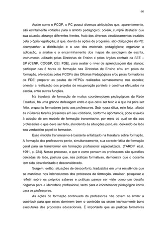 60



      Assim como o PCOP, o PC possui diversas atribuições que, aparentemente,
são estritamente voltadas para o âmbito pedagógico; porém, cumpre destacar que
sua atuação abrange diferentes frentes, fruto dos diversos desdobramentos trazidos
pela própria legislação, já que, devido às ações do programa, são obrigações do PC:
acompanhar a distribuição e o uso dos materiais pedagógicos; organizar a
aplicação, a análise e o encaminhamento dos mapas de sondagem de escrita,
instrumento utilizado pelas Diretorias de Ensino e pelos órgãos centrais da SEE –
SP (CENP, COGSP, CEI, FDE), para avaliar o nível de aprendizagem dos alunos;
participar das 8 horas de formação nas Diretorias de Ensino e/ou em polos de
formação, oferecidas pelos PCOPs das Oficinas Pedagógicas e/ou pelas formadoras
da FDE; preparar as pautas de HTPCs realizadas semanalmente nas escolas;
orientar a realização dos projetos de recuperação paralela e contínua efetuados na
escola, entre outras funções.
      Na trajetória de formação de muitos coordenadores pedagógicos da Rede
Estadual, há uma grande defasagem entre o que deve ser feito e o que há para ser
feito, enquanto formadores junto aos professores. Sob nossa ótica, este fator, aliado
às inúmeras tarefas presentes em seu cotidiano, conforme apontamos, pode levá-los
à adoção de um modelo de formação transmissivo, por meio do qual se diz aos
professores o que deve ser feito, atendendo às situações pontuais, deixando de lado
seu verdadeiro papel de formador.
      Esse modelo transmissivo é bastante enfatizado na literatura sobre formação.
A formação dos professores perde, simultaneamente, sua característica de formação
geral para se transformar em formação profissional especializada. (TARDIF et.al.
1991, p. 224). Nesse processo, o que e como pensam os professores são questões
deixadas de lado, postura que, nas práticas formativas, demonstra que o docente
tem sido desvalorizado e desconsiderado.
      Surgem, então, situações de desconforto, traduzidas em uma resistência que
se manifesta nos interlocutores dos processos de formação. Analisar, pesquisar e
refletir sobre os próprios saberes e práticas parece ser visto como um desafio
negativo para a identidade profissional, tanto para o coordenador pedagógico como
para os professores.
      As ações de formação continuada de professores não devem se limitar a
contribuir para que estes dominem bem o conteúdo ou sejam tecnicamente bons
executores das propostas educacionais. É importante que as práticas formativas
 