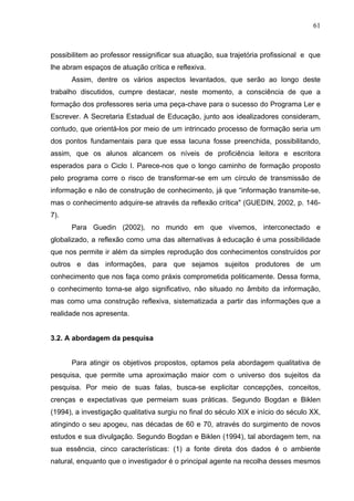 61



possibilitem ao professor ressignificar sua atuação, sua trajetória profissional e que
lhe abram espaços de atuação crítica e reflexiva.
      Assim, dentre os vários aspectos levantados, que serão ao longo deste
trabalho discutidos, cumpre destacar, neste momento, a consciência de que a
formação dos professores seria uma peça-chave para o sucesso do Programa Ler e
Escrever. A Secretaria Estadual de Educação, junto aos idealizadores consideram,
contudo, que orientá-los por meio de um intrincado processo de formação seria um
dos pontos fundamentais para que essa lacuna fosse preenchida, possibilitando,
assim, que os alunos alcancem os níveis de proficiência leitora e escritora
esperados para o Ciclo I. Parece-nos que o longo caminho de formação proposto
pelo programa corre o risco de transformar-se em um círculo de transmissão de
informação e não de construção de conhecimento, já que “informação transmite-se,
mas o conhecimento adquire-se através da reflexão crítica" (GUEDIN, 2002, p. 146-
7).
      Para Guedin (2002), no mundo em que vivemos, interconectado e
globalizado, a reflexão como uma das alternativas à educação é uma possibilidade
que nos permite ir além da simples reprodução dos conhecimentos construídos por
outros e das informações, para que sejamos sujeitos produtores de um
conhecimento que nos faça como práxis comprometida politicamente. Dessa forma,
o conhecimento torna-se algo significativo, não situado no âmbito da informação,
mas como uma construção reflexiva, sistematizada a partir das informações que a
realidade nos apresenta.


3.2. A abordagem da pesquisa


      Para atingir os objetivos propostos, optamos pela abordagem qualitativa de
pesquisa, que permite uma aproximação maior com o universo dos sujeitos da
pesquisa. Por meio de suas falas, busca-se explicitar concepções, conceitos,
crenças e expectativas que permeiam suas práticas. Segundo Bogdan e Biklen
(1994), a investigação qualitativa surgiu no final do século XIX e início do século XX,
atingindo o seu apogeu, nas décadas de 60 e 70, através do surgimento de novos
estudos e sua divulgação. Segundo Bogdan e Biklen (1994), tal abordagem tem, na
sua essência, cinco características: (1) a fonte direta dos dados é o ambiente
natural, enquanto que o investigador é o principal agente na recolha desses mesmos
 