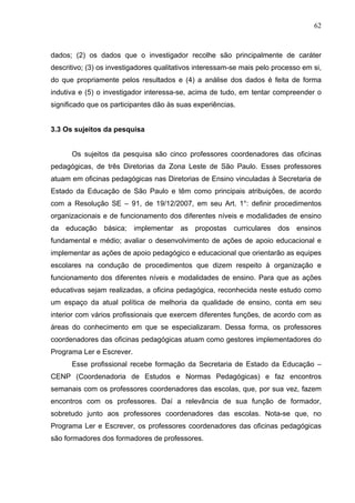 62



dados; (2) os dados que o investigador recolhe são principalmente de caráter
descritivo; (3) os investigadores qualitativos interessam-se mais pelo processo em si,
do que propriamente pelos resultados e (4) a análise dos dados é feita de forma
indutiva e (5) o investigador interessa-se, acima de tudo, em tentar compreender o
significado que os participantes dão às suas experiências.


3.3 Os sujeitos da pesquisa


      Os sujeitos da pesquisa são cinco professores coordenadores das oficinas
pedagógicas, de três Diretorias da Zona Leste de São Paulo. Esses professores
atuam em oficinas pedagógicas nas Diretorias de Ensino vinculadas à Secretaria de
Estado da Educação de São Paulo e têm como principais atribuições, de acordo
com a Resolução SE – 91, de 19/12/2007, em seu Art. 1°: definir procedimentos
organizacionais e de funcionamento dos diferentes níveis e modalidades de ensino
da educação básica; implementar as propostas curriculares dos                 ensinos
fundamental e médio; avaliar o desenvolvimento de ações de apoio educacional e
implementar as ações de apoio pedagógico e educacional que orientarão as equipes
escolares na condução de procedimentos que dizem respeito à organização e
funcionamento dos diferentes níveis e modalidades de ensino. Para que as ações
educativas sejam realizadas, a oficina pedagógica, reconhecida neste estudo como
um espaço da atual política de melhoria da qualidade de ensino, conta em seu
interior com vários profissionais que exercem diferentes funções, de acordo com as
áreas do conhecimento em que se especializaram. Dessa forma, os professores
coordenadores das oficinas pedagógicas atuam como gestores implementadores do
Programa Ler e Escrever.
      Esse profissional recebe formação da Secretaria de Estado da Educação –
CENP (Coordenadoria de Estudos e Normas Pedagógicas) e faz encontros
semanais com os professores coordenadores das escolas, que, por sua vez, fazem
encontros com os professores. Daí a relevância de sua função de formador,
sobretudo junto aos professores coordenadores das escolas. Nota-se que, no
Programa Ler e Escrever, os professores coordenadores das oficinas pedagógicas
são formadores dos formadores de professores.
 