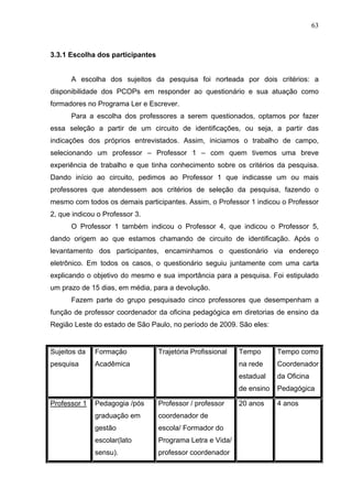 63



3.3.1 Escolha dos participantes


      A escolha dos sujeitos da pesquisa foi norteada por dois critérios: a
disponibilidade dos PCOPs em responder ao questionário e sua atuação como
formadores no Programa Ler e Escrever.
      Para a escolha dos professores a serem questionados, optamos por fazer
essa seleção a partir de um circuito de identificações, ou seja, a partir das
indicações dos próprios entrevistados. Assim, iniciamos o trabalho de campo,
selecionando um professor – Professor 1 – com quem tivemos uma breve
experiência de trabalho e que tinha conhecimento sobre os critérios da pesquisa.
Dando início ao circuito, pedimos ao Professor 1 que indicasse um ou mais
professores que atendessem aos critérios de seleção da pesquisa, fazendo o
mesmo com todos os demais participantes. Assim, o Professor 1 indicou o Professor
2, que indicou o Professor 3.
      O Professor 1 também indicou o Professor 4, que indicou o Professor 5,
dando origem ao que estamos chamando de circuito de identificação. Após o
levantamento dos participantes, encaminhamos o questionário via endereço
eletrônico. Em todos os casos, o questionário seguiu juntamente com uma carta
explicando o objetivo do mesmo e sua importância para a pesquisa. Foi estipulado
um prazo de 15 dias, em média, para a devolução.
      Fazem parte do grupo pesquisado cinco professores que desempenham a
função de professor coordenador da oficina pedagógica em diretorias de ensino da
Região Leste do estado de São Paulo, no período de 2009. São eles:


Sujeitos da   Formação            Trajetória Profissional   Tempo       Tempo como
pesquisa      Acadêmica                                     na rede     Coordenador
                                                            estadual    da Oficina
                                                            de ensino   Pedagógica

Professor 1   Pedagogia /pós      Professor / professor     20 anos     4 anos
              graduação em        coordenador de
              gestão              escola/ Formador do
              escolar(lato        Programa Letra e Vida/
              sensu).             professor coordenador
 