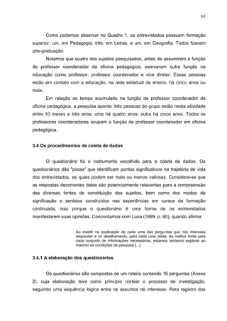 65



        Como podemos observar no Quadro 1, os entrevistados possuem formação
superior: um, em Pedagogia, três, em Letras, e um, em Geografia. Todos fizeram
pós-graduação.
        Notamos que quatro dos sujeitos pesquisados, antes de assumirem a função
de professor coordenador da oficina pedagógica, exerceram outra função na
educação como professor, professor coordenador e vice diretor. Essas pessoas
estão em contato com a educação, na rede estadual de ensino, há cinco anos ou
mais.
        Em relação ao tempo acumulado na função de professor coordenador da
oficina pedagógica, a pesquisa aponta: três pessoas do grupo estão nesta atividade
entre 10 meses e três anos; uma há quatro anos; outra há cinco anos. Todos os
professores coordenadores ocupam a função de professor coordenador em oficina
pedagógica.


3.4 Os procedimentos de coleta de dados


        O questionário foi o instrumento escolhido para a coleta de dados. Os
questionários dão "pistas" que identificam pontos significativos na trajetória de vida
dos entrevistados, as quais podem ser mais ou menos valiosas. Considera-se que
as respostas decorrentes deles são potencialmente relevantes para a compreensão
das diversas fontes de constituição dos sujeitos, bem como dos modos de
significação e sentidos construídos nas experiências em cursos de formação
continuada, isso porque o questionário é uma forma de os entrevistados
manifestarem suas opiniões. Concordamos com Luna (1999, p. 60), quando afirma:


                     Ao insistir na explicação de cada uma das perguntas que nos interessa
                     responder e no detalhamento, para cada uma delas, da melhor fonte para
                     cada conjunto de informações necessárias, estamos tentando explorar ao
                     máximo as condições de pesquisa [...].


3.4.1 A elaboração dos questionários


        Os questionários são compostos de um roteiro contendo 16 perguntas (Anexo
2), cuja elaboração teve como princípio nortear o processo de investigação,
seguindo uma sequência lógica entre os assuntos de interesse. Para registro dos
 
