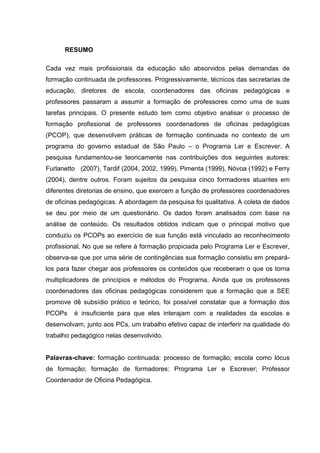 6



      RESUMO

Cada vez mais profissionais da educação são absorvidos pelas demandas de
formação continuada de professores. Progressivamente, técnicos das secretarias de
educação, diretores de escola, coordenadores das oficinas pedagógicas e
professores passaram a assumir a formação de professores como uma de suas
tarefas principais. O presente estudo tem como objetivo analisar o processo de
formação profissional de professores coordenadores de oficinas pedagógicas
(PCOP), que desenvolvem práticas de formação continuada no contexto de um
programa do governo estadual de São Paulo – o Programa Ler e Escrever. A
pesquisa fundamentou-se teoricamente nas contribuições dos seguintes autores:
Furlanetto (2007), Tardif (2004, 2002, 1999), Pimenta (1999), Nóvoa (1992) e Ferry
(2004), dentre outros. Foram sujeitos da pesquisa cinco formadores atuantes em
diferentes diretorias de ensino, que exercem a função de professores coordenadores
de oficinas pedagógicas. A abordagem da pesquisa foi qualitativa. A coleta de dados
se deu por meio de um questionário. Os dados foram analisados com base na
análise de conteúdo. Os resultados obtidos indicam que o principal motivo que
conduziu os PCOPs ao exercício de sua função está vinculado ao reconhecimento
profissional. No que se refere à formação propiciada pelo Programa Ler e Escrever,
observa-se que por uma série de contingências sua formação consistiu em prepará-
los para fazer chegar aos professores os conteúdos que receberam o que os torna
multiplicadores de princípios e métodos do Programa. Ainda que os professores
coordenadores das oficinas pedagógicas considerem que a formação que a SEE
promove dê subsídio prático e teórico, foi possível constatar que a formação dos
PCOPs    é insuficiente para que eles interajam com a realidades da escolas e
desenvolvam, junto aos PCs, um trabalho efetivo capaz de interferir na qualidade do
trabalho pedagógico nelas desenvolvido.


Palavras-chave: formação continuada: processo de formação; escola como lócus
de formação; formação de formadores: Programa Ler e Escrever; Professor
Coordenador de Oficina Pedagógica.
 