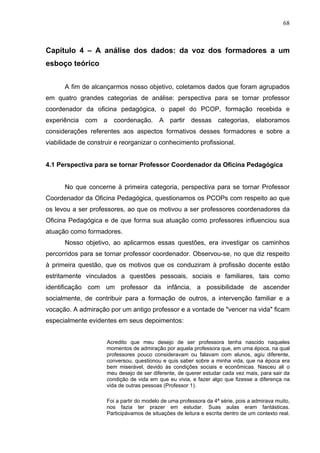 68



Capítulo 4 – A análise dos dados: da voz dos formadores a um
esboço teórico


      A fim de alcançarmos nosso objetivo, coletamos dados que foram agrupados
em quatro grandes categorias de análise: perspectiva para se tornar professor
coordenador da oficina pedagógica, o papel do PCOP, formação recebida e
experiência com a coordenação. A partir dessas categorias, elaboramos
considerações referentes aos aspectos formativos desses formadores e sobre a
viabilidade de construir e reorganizar o conhecimento profissional.


4.1 Perspectiva para se tornar Professor Coordenador da Oficina Pedagógica


      No que concerne à primeira categoria, perspectiva para se tornar Professor
Coordenador da Oficina Pedagógica, questionamos os PCOPs com respeito ao que
os levou a ser professores, ao que os motivou a ser professores coordenadores da
Oficina Pedagógica e de que forma sua atuação como professores influenciou sua
atuação como formadores.
      Nosso objetivo, ao aplicarmos essas questões, era investigar os caminhos
percorridos para se tornar professor coordenador. Observou-se, no que diz respeito
à primeira questão, que os motivos que os conduziram à profissão docente estão
estritamente vinculados a questões pessoais, sociais e familiares, tais como
identificação com um professor da infância, a possibilidade de ascender
socialmente, de contribuir para a formação de outros, a intervenção familiar e a
vocação. A admiração por um antigo professor e a vontade de "vencer na vida" ficam
especialmente evidentes em seus depoimentos:


                     Acredito que meu desejo de ser professora tenha nascido naqueles
                     momentos de admiração por aquela professora que, em uma época, na qual
                     professores pouco consideravam ou falavam com alunos, agiu diferente,
                     conversou, questionou e quis saber sobre a minha vida, que na época era
                     bem miserável, devido às condições sociais e econômicas. Nasceu ali o
                     meu desejo de ser diferente, de querer estudar cada vez mais, para sair da
                     condição de vida em que eu vivia, e fazer algo que fizesse a diferença na
                     vida de outras pessoas (Professor 1).

                     Foi a partir do modelo de uma professora da 4ª série, pois a admirava muito,
                     nos fazia ter prazer em estudar. Suas aulas eram fantásticas.
                     Participávamos de situações de leitura e escrita dentro de um contexto real.
 