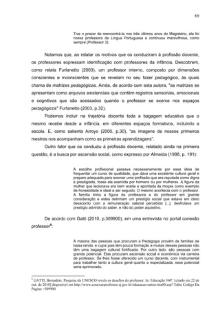 69


                          Tive o prazer de reencontrá-la nos três últimos anos do Magistério, ela foi
                          nossa professora de Língua Portuguesa e continuou maravilhosa, como
                          sempre (Professor 3).


        Notamos que, ao relatar os motivos que os conduziram à profissão docente,
os professores expressam identificação com professores da infância. Descobrem,
como relata Furlanetto (2003), um professor interno, composto por dimensões
conscientes e inconscientes que se revelam no seu fazer pedagógico, às quais
chama de matrizes pedagógicas. Ainda, de acordo com esta autora, "as matrizes se
apresentam como arquivos existenciais que contêm registros sensoriais, emocionais
e cognitivos que são acessados quando o professor se exerce nos espaços
pedagógicos" Furlanetto (2003, p.32).
        Podemos incluir na trajetória docente toda a bagagem educativa que o
mesmo recebe desde a infância, em diferentes espaços formativos, incluindo a
escola. E, como salienta Arroyo (2000, p.30), “as imagens de nossos primeiros
mestres nos acompanham como as primeiras aprendizagens”.
        Outro fator que os conduziu à profissão docente, relatado ainda na primeira
questão, é a busca por ascensão social, como expresso por Almeida (1998, p. 191):


                          A escolha profissional passava necessariamente por essa ideia de
                          frequentar um curso de qualidade, que dava uma excelente cultura geral e
                          preparo adequado para exercer uma profissão que era reputada como digna
                          e prestigiada, fosse ela exercida por homens ou por mulheres. A figura da
                          mulher que lecionava era bem aceita e apontada às moças como exemplo
                          de honestidade e ideal a ser seguido. O mesmo acontecia com o professor.
                          A família tinha a figura da professora e do professor em grande
                          consideração e estes detinham um prestígio social que estava em claro
                          desacordo com a remuneração salarial percebida [...], desfrutava um
                          prestígio advindo do saber, e não do poder aquisitivo.


        De acordo com Gatti (2010, p.309900), em uma entrevista no portal conexão
professor9:


                          A maioria das pessoas que procuram a Pedagogia provém de famílias de
                          baixa renda, e cujos pais têm pouca formação e muitas dessas pessoas não
                          têm uma bagagem cultural fortificada. Por outro lado, são pessoas com
                          grande potencial. Elas procuram ascensão social e econômica via carreira
                          de professor. Se lhes fosse oferecido um curso decente, com instrumental
                          para trabalhar tanto a cultura geral quanto a especializada, esse potencial
                          seria aprimorado.


9
 GATTI, Bernadete. Pesquisa da UNESCO revela os desafios do professor. In: Educação 360º. [citado em 22 de
out. de 2010] disponível em http://www.conexaoprofessor.rj.gov.br/educacao-entrevista00.asp? Edite Codigo Da
Pagina =309900
 