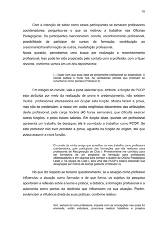 70



      Com a intenção de saber como esses participantes se tornaram professores
coordenadores, perguntou-se o que os motivou a trabalhar nas Oficinas
Pedagógicas. Os participantes mencionaram: convite, reconhecimento profissional,
possibilidade   de   participar    de     cursos     de    formação,       contribuição      ao
crescimento/transformação de outros, insatisfação profissional.
Nesta questão, percebemos uma busca por realização e reconhecimento
profissional. Isso pode ter sido propiciado pelo contato com a profissão, com o fazer
docente, conforme vemos em um dos depoimentos:


                     (...) fazer com que esse ideal de crescimento profissional se expandisse. A
                     escola pública é muito rica, há verdadeiras pérolas que precisam se
                     reconhecer como pérolas (Professor 2).


      Em relação ao convite, vale a pena salientar que, embora a função de PCOP
seja atribuída por meio da realização de prova e credenciamento, não existem
muitos profissionais interessados em ocupar esta função. Muitos fazem a prova,
mas não se credenciam, a nosso ver: pelas exigências decorrentes das atribuições
deste profissional, pela carga horária (40 horas semanais), que dificulta exercer
outras funções, e pelos baixos salários. Em função disso, quando um profissional
apresenta um trabalho de destaque, ele é convidado a trabalhar como PCOP. Se
este professor não tiver prestado a prova, aguarda na função de origem, até que
possa assumir a nova função.


                     O convite da minha amiga que acreditou no meu trabalho como professora
                     coordenadora, pois participava das formações que ela realizava para
                     professores de Recuperação de Ciclo I. Primeiramente me convidou para
                     ser formadora de um programa de formação para professores
                     alfabetizadores e em seguida para compor o quadro da Oficina Pedagógica
                     Leste 3, na equipe de Ciclo I, pois uma das PCOP's estava cessando sua
                     designação por motivo de licença gestante (Professor 3).


      No que diz respeito ao terceiro questionamento, se a atuação como professor
influenciou a atuação como formador e de que forma, os sujeitos da pesquisa
apontaram a reflexão sobre a teoria e prática, a didática, a formação profissional e a
autonomia como pontos da docência que influenciam na sua atuação. Porém,
evidenciam a influência direta de suas práticas, conforme relatos:


                     Sim, sempre fui uma professora, inquieta com as concepções nas quais fui
                     ensinada, então estudava, procurava realizar trabalhos e projetos
 