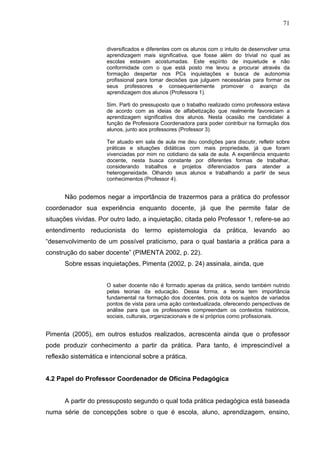 71


                      diversificados e diferentes com os alunos com o intuito de desenvolver uma
                      aprendizagem mais significativa, que fosse além do trivial no qual as
                      escolas estavam acostumadas. Este espírito de inquietude e não
                      conformidade com o que está posto me levou a procurar através da
                      formação despertar nos PCs inquietações e busca de autonomia
                      profissional para tomar decisões que julguem necessárias para formar os
                      seus professores e consequentemente promover o avanço da
                      aprendizagem dos alunos (Professora 1).

                      Sim. Parti do pressuposto que o trabalho realizado como professora estava
                      de acordo com as ideias de alfabetização que realmente favoreciam a
                      aprendizagem significativa dos alunos. Nesta ocasião me candidatei à
                      função de Professora Coordenadora para poder contribuir na formação dos
                      alunos, junto aos professores (Professor 3).

                      Ter atuado em sala de aula me deu condições para discutir, refletir sobre
                      práticas e situações didáticas com mais propriedade, já que foram
                      vivenciadas por mim no cotidiano da sala de aula. A experiência enquanto
                      docente, nesta busca constante por diferentes formas de trabalhar,
                      considerando trabalhos e projetos diferenciados para atender a
                      heterogeneidade. Olhando seus alunos e trabalhando a partir de seus
                      conhecimentos (Professor 4).


      Não podemos negar a importância de trazermos para a prática do professor
coordenador sua experiência enquanto docente, já que lhe permite falar de
situações vividas. Por outro lado, a inquietação, citada pelo Professor 1, refere-se ao
entendimento reducionista do termo epistemologia da prática, levando ao
“desenvolvimento de um possível praticismo, para o qual bastaria a prática para a
construção do saber docente” (PIMENTA 2002, p. 22).
      Sobre essas inquietações, Pimenta (2002, p. 24) assinala, ainda, que


                      O saber docente não é formado apenas da prática, sendo também nutrido
                      pelas teorias da educação. Dessa forma, a teoria tem importância
                      fundamental na formação dos docentes, pois dota os sujeitos de variados
                      pontos de vista para uma ação contextualizada, oferecendo perspectivas de
                      análise para que os professores compreendam os contextos históricos,
                      sociais, culturais, organizacionais e de si próprios como profissionais.


Pimenta (2005), em outros estudos realizados, acrescenta ainda que o professor
pode produzir conhecimento a partir da prática. Para tanto, é imprescindível a
reflexão sistemática e intencional sobre a prática.


4.2 Papel do Professor Coordenador de Oficina Pedagógica


      A partir do pressuposto segundo o qual toda prática pedagógica está baseada
numa série de concepções sobre o que é escola, aluno, aprendizagem, ensino,
 