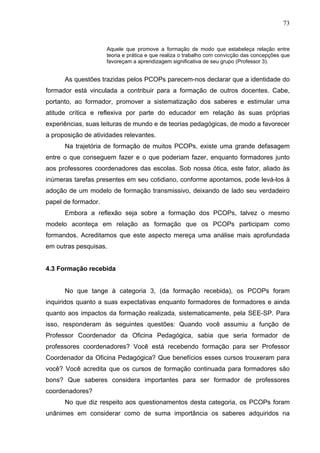 73


                     Aquele que promove a formação de modo que estabeleça relação entre
                     teoria e prática e que realiza o trabalho com convicção das concepções que
                     favoreçam a aprendizagem significativa de seu grupo (Professor 3).


      As questões trazidas pelos PCOPs parecem-nos declarar que a identidade do
formador está vinculada a contribuir para a formação de outros docentes. Cabe,
portanto, ao formador, promover a sistematização dos saberes e estimular uma
atitude crítica e reflexiva por parte do educador em relação às suas próprias
experiências, suas leituras de mundo e de teorias pedagógicas, de modo a favorecer
a proposição de atividades relevantes.
      Na trajetória de formação de muitos PCOPs, existe uma grande defasagem
entre o que conseguem fazer e o que poderiam fazer, enquanto formadores junto
aos professores coordenadores das escolas. Sob nossa ótica, este fator, aliado às
inúmeras tarefas presentes em seu cotidiano, conforme apontamos, pode levá-los à
adoção de um modelo de formação transmissivo, deixando de lado seu verdadeiro
papel de formador.
      Embora a reflexão seja sobre a formação dos PCOPs, talvez o mesmo
modelo aconteça em relação as formação que os PCOPs participam como
formandos. Acreditamos que este aspecto mereça uma análise mais aprofundada
em outras pesquisas.


4.3 Formação recebida


      No que tange à categoria 3, (da formação recebida), os PCOPs foram
inquiridos quanto a suas expectativas enquanto formadores de formadores e ainda
quanto aos impactos da formação realizada, sistematicamente, pela SEE-SP. Para
isso, responderam às seguintes questões: Quando você assumiu a função de
Professor Coordenador da Oficina Pedagógica, sabia que seria formador de
professores coordenadores? Você está recebendo formação para ser Professor
Coordenador da Oficina Pedagógica? Que benefícios esses cursos trouxeram para
você? Você acredita que os cursos de formação continuada para formadores são
bons? Que saberes considera importantes para ser formador de professores
coordenadores?
      No que diz respeito aos questionamentos desta categoria, os PCOPs foram
unânimes em considerar como de suma importância os saberes adquiridos na
 