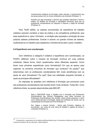 75


                          conhecimentos didáticos de formação; saber articular o conhecimento que
                          seu grupo possui com os novos conteúdos a ser ensinado (Professor 1).

                          Acredito que seja importante o domínio das questões referentes à teoria e
                          prática, da didática de formação e estratégias formativas para que os
                          professores coordenadores se coloquem e assuma o papel de formador
                          (Professor 3).


        Para Tardif (2002), os saberes provenientes da experiência de trabalho
cotidiano parecem constituir a base da prática e da competência profissional, pois
essa experiência é, para o formador, a condição para aquisição e produção de seus
próprios saberes profissionais. Ensinar é acionar um grande número de saberes,
reutilizando-os no trabalho para adaptá-los e transformá-los pelo e para o trabalho.


4.4 Experiência com coordenação


        Com referência à categoria 4 (relativa à experiência com coordenação), os
PCOPs refletiram sobre o impacto da formação contínua em suas práticas
cotidianas. Dessa forma, foram questionados sobre diferentes aspectos: Como
foram suas primeiras experiências como formador(a)? Em que se apoiou para
organizar os primeiros encontros de formador que conduziu? As pautas10 que
desenvolveu com os professores coordenadores têm muita semelhança com as
pauta de seus formadores? Por quê? Qual sua satisfação enquanto formador e
quais as principais dificuldades?
        As respostas às questões com referência à formação que promovem junto
aos professores coordenadores das escolas foram muito similares. Todos têm, como
referência direta, as pautas desenvolvidas pela SEE-SP:


                          Após a SEE/CENP iniciar o trabalho com a formação dos Professores
                          Coordenadores das Oficinas Pedagógicas, para estes formarem os
                          Professores Coordenadores das escolas, essas pautas passaram a servir
                          como referencial para a formação, desde que estivesse de acordo com as
                          necessidades de formação dos PCs (Professor 1).

                          Sim. Segue o mesmo formato – leitura pelo formador, objetivos do
                          encontroetc., por conta de uma rotina de trabalho e gestão de tempo e
                          conteúdos (Professor 2).




10
    Compreende a organização de atividades problematizadoras que os formadores elaboram, tendo por objetivo
o processo formativo de seus docentes e deles próprios.
 