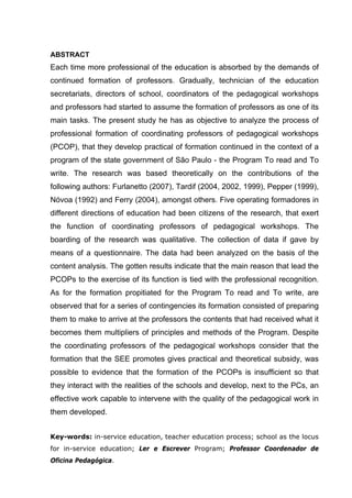 7



ABSTRACT
Each time more professional of the education is absorbed by the demands of
continued formation of professors. Gradually, technician of the education
secretariats, directors of school, coordinators of the pedagogical workshops
and professors had started to assume the formation of professors as one of its
main tasks. The present study he has as objective to analyze the process of
professional formation of coordinating professors of pedagogical workshops
(PCOP), that they develop practical of formation continued in the context of a
program of the state government of São Paulo - the Program To read and To
write. The research was based theoretically on the contributions of the
following authors: Furlanetto (2007), Tardif (2004, 2002, 1999), Pepper (1999),
Nóvoa (1992) and Ferry (2004), amongst others. Five operating formadores in
different directions of education had been citizens of the research, that exert
the function of coordinating professors of pedagogical workshops. The
boarding of the research was qualitative. The collection of data if gave by
means of a questionnaire. The data had been analyzed on the basis of the
content analysis. The gotten results indicate that the main reason that lead the
PCOPs to the exercise of its function is tied with the professional recognition.
As for the formation propitiated for the Program To read and To write, are
observed that for a series of contingencies its formation consisted of preparing
them to make to arrive at the professors the contents that had received what it
becomes them multipliers of principles and methods of the Program. Despite
the coordinating professors of the pedagogical workshops consider that the
formation that the SEE promotes gives practical and theoretical subsidy, was
possible to evidence that the formation of the PCOPs is insufficient so that
they interact with the realities of the schools and develop, next to the PCs, an
effective work capable to intervene with the quality of the pedagogical work in
them developed.


Key-words: in-service education, teacher education process; school as the locus
for in-service education; Ler e Escrever Program; Professor Coordenador de
Oficina Pedagógica.
 