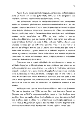 76



      A partir de uma posição centrada nas pautas, concebe-se a profissão docente
como um “ofício sem saberes” (GAUTHIER, 1998), que inclui perspectivas que
valorizam a cultura ou o conhecimento dos conteúdos a ensinar.
      Para exemplificar a situação das pautas como referência, torna-se importante
relatar uma experiência que tivemos ao acompanhar uma reunião de HTPC, em uma
escola coordenada por um dos PCs cuja formação era atribuição de um dos sujeitos
desta pesquisa, ainda que a observação sistemática das HTPCs não fizesse parte
da metodologia deste trabalho. Nessa oportunidade, examinamos os materiais que
estavam     sendo   trabalhados    na     HTPC,   ou   seja,   pautas    e   recursos
pedagógicos.Observamos que as mesmas atividades que haviam sido utilizadas
pelos formadores da CENP, no curso do PIC, junto aos PCOPs, estavam sendo
utilizadas na escola para as professoras. Esse fato levou-nos a suspeitar que o
desenho da formação, dada na SEE-SP, estava sendo reproduzido ipsis literis. A
partir dessa observação, julgamos necessário e pertinente requisitar o envio das
pautas regularmente, trabalhadas nas reuniões com os PCs. Nossas suspeitas se
confirmaram: as pautas eram repetidas, sem a preocupação com as adequações
que seriam necessárias ao público-alvo.
      Observamos que a grande dificuldade dos coordenadores é pensar em
atividades formativas problematizadoras, ou seja, atividades que exijam que os
professores acionem seus conhecimentos e, na tentativa de refletir sobre o problema
colocado, construam novos conhecimentos. Situações formativas em que a reflexão
sobre a prática seja inevitável. Realmente, contemplar isso em uma pauta não é
tarefa das mais fáceis no terreno da formação continuada. Por essa razão, o mais
comum é nos depararmos com pautas ancoradas, muitas vezes, apenas na leitura e
discussão de textos ou ainda na socialização de experiências imediatas e sem
reflexão.
      Verificamos que o curso de formação transmitido num efeito multiplicador dos
PCs para os docentes, dos PCOPs para os PCs, e da Secretaria Estadual de
Educação para os PCOPs, produz poucos efeitos no que se refere à reflexão sobre
a prática. Nossa percepção sobre a funcionalidade dos temas do programa oficial,
para a reflexão sobre a prática, vai ao encontro das considerações apontadas por
Freire (1996, p. 43), para quem a prática docente crítica, implicante do pensar certo,
envolve o movimento dinâmico, dialético entre o fazer e o pensar sobre o fazer.
 