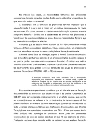 77



      Na maioria das vezes, as necessidades formativas dos professores
encontram-se, também para eles, ocultas. Então, como é identificar um problema do
qual ainda não se tem consciência?
      A experiência com a formação de professores tem-nos mostrado que a
própria formação é (e deve ser, a nosso ver) um veículo desencadeador de novas
necessidades. Em outras palavras: o objetivo maior da formação – pautada em uma
perspectiva reflexiva – deveria ser a possibilidade de provocar nos professores a
“construção” de suas necessidades ou, ainda, de novas necessidades. Tornar o que
era inconsciente um objeto de reflexão.
      Sabíamos que as escolas onde atuavam os PCs que participavam destas
formações tinham necessidades específicas. Havia, nesse sentido, um impedimento
para que a escola se tornasse um lócus privilegiado de formação continuada.
      A escola, como lócus de formação, supera o modelo clássico de formação.
Mas é importante pontuar que este não é um processo simples. Garantir o espaço é
um grande ganho, mas não avaliza o processo formativo. Constituir uma prática
formativa abarca uma prática reflexiva, capaz de identificar os problemas e resolvê-
los coletivamente. Essa prática deve ser construída pelo grupo de professores e
gestores. Nóvoa (apud CANDAU, 1996, p. 30) afirma que:


                     A formação continuada deve estar articulada com o desempenho
                     profissional dos professores, tomando as escolas como lugares de
                     referência. Trata-se de um objetivo que só adquire credibilidade se os
                     programas de formação se estruturarem em torno de problemas e de
                     projetos de ação e não em torno de conteúdos acadêmicos.


      Essa constatação permite-nos considerar que a intrincada rede de formação
dos profissionais da educação, que atuam no ciclo I do Ensino Fundamental da
SEE-SP, pode ser comparada, metaforicamente, a um efeito cascata, que permite
um compartilhamento de saberes e de conhecimentos de forma exponencial. Em
primeira instância, a Secretaria Estadual da Educação, por meio de seus técnicos do
Ciclo I, oferece orientações técnicas aos Professores Coordenadores das Oficinas
Pedagógicas e aos supervisores responsáveis pelo Ciclo I. Estes, por sua vez, tendo
como princípio uma homologia de processos, atuam junto aos professores
coordenadores de todas as escolas estaduais em que há este segmento de ensino.
Finalmente, na base desta cascata, estão os professores que recebem formação
 