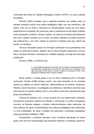78



continuada nas Horas de Trabalho Pedagógico Coletivo (HTPC), em suas unidades
de trabalho.
       Pimenta (2005) considera que a aparente ausência de unidade entre os
saberes docentes suscita uma prática pedagógica frágil, que não transforma, não
edifica, mas que se limita a reproduzir as representações sociais de uma classe
hegemônica da sociedade. Diz ainda que, para o profissional da educação modificar
suas concepções, posturas, crenças e ações, os cursos de formação de professores
têm como desafio conhecer, por um lado, as teorias implícitas na prática educativa
dos profissionais e, por outro, mediar ou promover condições para que, diante das
teorias, se modifique.
       Torna-se necessário pensar em formação continuada numa perspectiva mais
ampla, de percurso formativo, definido não só pela formação institucional, mas por
todo o processo formativo vivenciado em múltiplos espaços, ao longo da vida deste
profissional.
       Giovanni (1998, p. 47) afirma que:


                     (...) a formação profissional não pode mais se reduzir aos espaços formais e
                     escolarizados, organizados com esse fim. Ela precisa ser concebida como
                     algo que pode se dar antes, durante e depois do processo formal, como
                     espaços de reflexão sobre o próprio trabalho.


       Nesse sentido, a escola passa a ser um lócus importante para a formação
continuada. Candau (1996) destaca, porém, que essa formação só se consolida
quando as práticas se tornam reflexivas, diferenciando-se de práticas mecânicas.
Portanto, devem favorecer a investigação de problemas e identificar caminhos para
solucioná-los de maneira coletiva, isto é, uma prática construída conjuntamente pelo
grupo de professores.
       Trata-se de trabalhar com o corpo docente de uma determinada instituição,
favorecendo processos coletivos de reflexão e intervenção na prática pedagógica
concreta, de oferecer espaços e tempos institucionalizados nesta esperança, de
criar sistemas de apoio à sistematização das práticas pedagógicas dos professores
e a sua socialização, de situar o trabalho da supervisão e orientação pedagógica
nessa perspectiva (CANDAU, 1996).
       Compreender o processo educativo como constante reprodução de cenas
iguais, sem levar em consideração suas extensões distintas e complexas, aproxima-
 