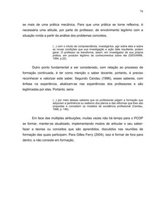 79



se mais de uma prática mecânica. Para que uma prática se torne reflexiva, é
necessária uma atitude, por parte do professor, de envolvimento legítimo com a
situação vivida a partir da análise dos problemas concretos.


                     (...) com o intuito de compreendê-los, investigá-los, agir sobre eles e sobre
                     as novas condições que sua investigação e ação dela resultante, podem
                     gerar. O professor se transforma, assim, em investigador de sua própria
                     prática, em produtor legítimo de conhecimentos sobre ela (GIOVANNI,
                     1994, p.22).


      Outro ponto fundamental a ser considerado, com relação ao processo de
formação continuada, é ter como menção o saber docente; portanto, é preciso
reconhecer e valorizar este saber. Segundo Candau (1996), esses saberes, com
ênfase na experiência, abalizam-se nas experiências dos professores e são
legitimadas por elas. Portanto, seria


                     (...) por meio desses saberes que os professores julgam a formação que
                     adquiram a pertinência ou realismo dos planos e das reformas que lhes são
                     propostas e concebem os modelos de excelência profissional (Candau,
                     1996, p. 146).


      Em face das múltiplas atribuições, muitas vezes não há tempo para o PCOP
se formar, manter-se atualizado, implementando modos de articular o seu saber-
fazer a teorias ou conceitos que são aprendidos, discutidos nas reuniões de
formação das quais participam. Para Gilles Ferry (2004), isso é formar de fora para
dentro, e não consiste em formação.
 