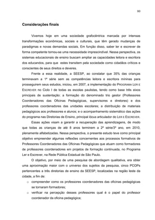 80



Considerações finais


      Vivemos hoje em uma sociedade grafocêntrica marcada por intensas
transformações econômicas, sociais e culturais, que têm gerado mudanças de
paradigmas e novas demandas sociais. Em função disso, saber ler e escrever de
forma competente tornou-se uma necessidade imprescindível. Nessa perspectiva, os
sistemas educacionais de ensino buscam ampliar as capacidades leitora e escritora
dos educandos, para que estes transitem pela sociedade como cidadãos críticos e
conscientes de seus direitos e deveres.
      Frente a essa realidade, a SEESP, ao constatar que 35% das crianças
terminavam a 1ª série sem as competências leitora e escritora míninas para
prosseguirem seus estudos, iniciou, em 2007, a implementação do PROGRAMA LER E
ESCREVER no Ciclo I de todas as escolas paulistas, tendo como base três eixos
principais de sustentação: a formação do denominado trio gestor (Professores
Coordenadores das Oficinas Pedagógicas, supervisores e diretores) e dos
professores coordenadores das unidades escolares; a distribuição de materiais
pedagógicos aos professores e alunos; e o acompanhamento sistemático das ações
do programa nas Diretorias de Ensino, principal lócus articulador do LER E ESCREVER.
      Essas ações visam a garantir a recuperação das aprendizagens, de modo
que todas as crianças de até 8 anos terminem a 2ª série/3º ano, em 2010,
plenamente alfabetizadas. Nessa perspectiva, o presente estudo teve como principal
objetivo empreender algumas reflexões concernentes aos processos formativos de
Professores Coordenadores das Oficinas Pedagógicas que atuam como formadores
de professores coordenadores em projetos de formação continuada, no Programa
Ler e Escrever, na Rede Pública Estadual de São Paulo.
      O objetivo, por meio de uma pesquisa de abordagem qualitativa, era obter
uma aproximação maior com o universo dos sujeitos da pesquisa, cinco PCOPs
pertencentes a três diretorias de ensino da SEESP, localizadas na região leste da
cidade, a fim de:
   o compreender como os professores coordenadores das oficinas pedagógicas
      se tornaram formadores;
   o verificar na percepção desses professores qual é o papel do professor
      coordenador da oficina pedagógica;
 