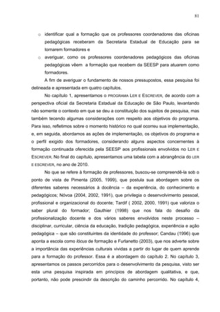 81



   o identificar qual a formação que os professores coordenadores das oficinas
      pedagógicas receberam da Secretaria Estadual de Educação para se
      tornarem formadores e
   o averiguar, como os professores coordenadores pedagógicos das oficinas
      pedagógicas vêem a formação que recebem da SEESP para atuarem como
      formadores.
      A fim de averiguar o fundamento de nossos pressupostos, essa pesquisa foi
delineada e apresentada em quatro capítulos.
      No capítulo 1, apresentamos o   PROGRAMA   LER   E   ESCREVER, de acordo com a
perspectiva oficial da Secretaria Estadual da Educação de São Paulo, levantando
não somente o contexto em que se deu a constituição dos sujeitos de pesquisa, mas
também tecendo algumas considerações com respeito aos objetivos do programa.
Para isso, refletimos sobre o momento histórico no qual ocorreu sua implementação,
e, em seguida, abordamos as ações de implementação, os objetivos do programa e
o perfil exigido dos formadores, considerando alguns aspectos concernentes à
formação continuada oferecida pela SEESP aos profissionais envolvidos no LER       E

ESCREVER. No final do capítulo, apresentamos uma tabela com a abrangência do LER
E ESCREVER,   no ano de 2010.
      No que se refere à formação de professores, buscou-se compreendê-la sob o
ponto de vista de Pimenta (2005, 1999), que postula sua abordagem sobre os
diferentes saberes necessários à docência – da experiência, do conhecimento e
pedagógicos; Nóvoa (2004, 2002, 1991), que privilegia o desenvolvimento pessoal,
profissional e organizacional do docente; Tardif ( 2002, 2000, 1991) que valoriza o
saber plural do formador; Gauthier (1998) que nos fala do desafio da
profissionalização docente e dos vários saberes envolvidos neste processo –
disciplinar, curricular, ciência da educação, tradição pedagógica, experiência e ação
pedagógica – que são constituintes da identidade do professor; Candau (1996) que
aponta a escola como lócus de formação e Furlanetto (2003), que nos adverte sobre
a importância das experiências culturais vividas a partir do lugar de quem aprende
para a formação do professor. Essa é a abordagem do capítulo 2. No capítulo 3,
apresentamos os passos percorridos para o desenvolvimento da pesquisa, visto ser
esta uma pesquisa inspirada em princípios de abordagem qualitativa, e que,
portanto, não pode prescindir da descrição do caminho percorrido. No capítulo 4,
 