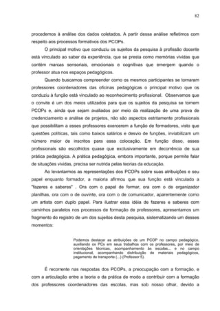 82



procedemos à análise dos dados coletados. A partir dessa análise refletimos com
respeito aos processos formativos dos PCOPs.
      O principal motivo que conduziu os sujeitos da pesquisa à profissão docente
está vinculado ao saber da experiência, que se presta como memórias vividas que
contém marcas sensoriais, emocionais e cognitivas que emergem quando o
professor atua nos espaços pedagógicos.
      Quando buscamos compreender como os mesmos participantes se tornaram
professores coordenadores das oficinas pedagógicas o principal motivo que os
conduziu à função está vinculado ao reconhecimento profissional. Observamos que
o convite é um dos meios utilizados para que os sujeitos da pesquisa se tornem
PCOPs e, ainda que sejam avaliados por meio da realização de uma prova de
credenciamento e análise de projetos, não são aspectos estritamente profissionais
que possibilitam a esses professores exercerem a função de formadores, visto que
questões políticas, tais como baixos salários e desvio de funções, inviabilizam um
número maior de inscritos para essa colocação. Em função disso, esses
profissionais são escolhidos quase que exclusivamente em decorrência de sua
prática pedagógica. A prática pedagógica, embora importante, porque permite falar
de situações vividas, precisa ser nutrida pelas teorias da educação.
      Ao levantarmos as representações dos PCOPs sobre suas atribuições e seu
papel enquanto formador, a maioria afirmou que sua função está vinculado a
"fazeres e saberes" . Ora com o papel de formar, ora com o de organizador
planilhas, ora com o de ouvinte, ora com o de comunicador, aparentemente como
um artista com duplo papel. Para ilustrar essa idéia de fazeres e saberes com
caminhos paralelos nos processos de formação de professores, apresentamos um
fragmento do registro de um dos sujeitos desta pesquisa, sistematizando um desses
momentos:


                     Podemos destacar as atribuições de um PCOP no campo pedagógico,
                     auxiliando os PCs em seus trabalhos com os professores, por meio de
                     orientações técnicas, acompanhamento às escolas... e no campo
                     institucional, acompanhando distribuição de materiais pedagógicos,
                     pagamento de transporte (...) (Professor 5).


      É recorrente nas respostas dos PCOPs, a preocupação com a formação, e
com a articulação entre a teoria e da prática de modo a contribuir com a formação
dos professores coordenadores das escolas, mas sob nosso olhar, devido a
 