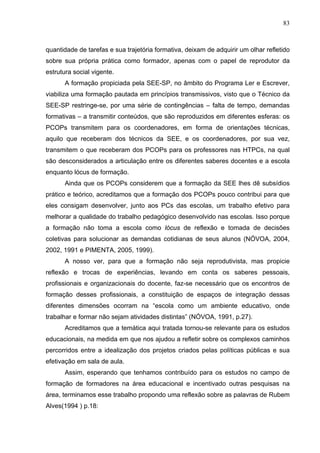 83



quantidade de tarefas e sua trajetória formativa, deixam de adquirir um olhar refletido
sobre sua própria prática como formador, apenas com o papel de reprodutor da
estrutura social vigente.
      A formação propiciada pela SEE-SP, no âmbito do Programa Ler e Escrever,
viabiliza uma formação pautada em princípios transmissivos, visto que o Técnico da
SEE-SP restringe-se, por uma série de contingências – falta de tempo, demandas
formativas – a transmitir conteúdos, que são reproduzidos em diferentes esferas: os
PCOPs transmitem para os coordenadores, em forma de orientações técnicas,
aquilo que receberam dos técnicos da SEE, e os coordenadores, por sua vez,
transmitem o que receberam dos PCOPs para os professores nas HTPCs, na qual
são desconsiderados a articulação entre os diferentes saberes docentes e a escola
enquanto lócus de formação.
      Ainda que os PCOPs considerem que a formação da SEE lhes dê subsídios
prático e teórico, acreditamos que a formação dos PCOPs pouco contribui para que
eles consigam desenvolver, junto aos PCs das escolas, um trabalho efetivo para
melhorar a qualidade do trabalho pedagógico desenvolvido nas escolas. Isso porque
a formação não toma a escola como lócus de reflexão e tomada de decisões
coletivas para solucionar as demandas cotidianas de seus alunos (NÓVOA, 2004,
2002, 1991 e PIMENTA, 2005, 1999).
      A nosso ver, para que a formação não seja reprodutivista, mas propicie
reflexão e trocas de experiências, levando em conta os saberes pessoais,
profissionais e organizacionais do docente, faz-se necessário que os encontros de
formação desses profissionais, a constituição de espaços de integração dessas
diferentes dimensões ocorram na “escola como um ambiente educativo, onde
trabalhar e formar não sejam atividades distintas” (NÓVOA, 1991, p.27).
      Acreditamos que a temática aqui tratada tornou-se relevante para os estudos
educacionais, na medida em que nos ajudou a refletir sobre os complexos caminhos
percorridos entre a idealização dos projetos criados pelas políticas públicas e sua
efetivação em sala de aula.
      Assim, esperando que tenhamos contribuído para os estudos no campo de
formação de formadores na área educacional e incentivado outras pesquisas na
área, terminamos esse trabalho propondo uma reflexão sobre as palavras de Rubem
Alves(1994 ) p.18:
 