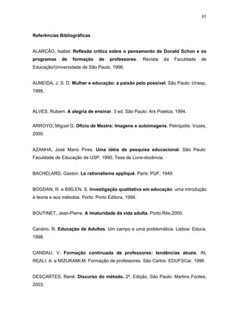85



Referências Bibliográficas


ALARCÃO, Isabel. Reflexão crítica sobre o pensamento de Donald Schon e os
programas     de   formação     de   professores.     Revista   da   Faculdade   de
Educação/Universidade de São Paulo, 1996.


ALMEIDA, J. S. D. Mulher e educação: a paixão pelo possível. São Paulo: Unesp,
1998.



ALVES, Rubem. A alegria de ensinar. 3 ed. São Paulo: Ars Poetica, 1994.


ARROYO, Miguel G. Oficio de Mestre: Imagens e autoimagens. Petrópolis: Vozes,
2000.


AZANHA, José Mario Pires. Uma idéia de pesquisa educacional. São Paulo:
Faculdade de Educação da USP, 1990. Tese de Livre-docência.


BACHELARD, Gaston. Le rationalisme appliqué. Paris: PUF, 1949.


BOGDAN, R. e BIKLEN, S. Investigação qualitativa em educação: uma introdução
à teoria e aos métodos. Porto: Porto Editora, 1994.


BOUTINET, Jean-Pierre. A imaturidade da vida adulta. Porto:Rés,2000.


Canário, R. Educação de Adultos. Um campo e uma problemática. Lisboa: Educa,
1998.


CANDAU, V. Formação continuada de professores: tendências atuais. IN;
REALI, A. e MIZUKAMI,M. Formação de professores. São Carlos: EDUFSCar, 1996.


DESCARTES, René. Discurso do método. 2ª. Edição. São Paulo: Martins Fontes,
2003.
 