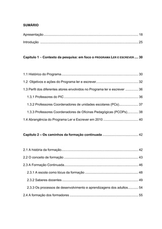 8



SUMÁRIO

Apresentação ....................................................................................................... 18

Introdução ........................................................................................................... 25



Capítulo 1 – Contexto da pesquisa: em foco o PROGRAMA LER E ESCREVER .... 30




1.1 Histórico do Programa.................................................................................... 30

1.2 Objetivos e ações do Programa ler e escrever.............................................. 32

1.3 Perfil dos diferentes atores envolvidos no Programa ler e escrever .............. 36

   1.3.1 Professores do PIC ................................................................................. 36

   1.3.2 Professores Coordenadores de unidades escolares (PCs)..................... 37

   1.3.3 Professores Coordenadores de Oficinas Pedagógicas (PCOPs)............ 38

1.4 Abrangência do Programa Ler e Escrever em 2010 ...................................... 40



Capítulo 2 – Os caminhos da formação continuada ....................................... 42



2.1 A história da formação.................................................................................... 42

2.2 O conceito de formação ................................................................................. 43

2.3 A Formação Continuada................................................................................. 46

   2.3.1 A escola como lócus da formação .......................................................... 48

   2.3.2 Saberes docentes ................................................................................... 49

   2.3.3 Os processos de desenvolvimento e aprendizagens dos adultos........... 54

2.4 A formação dos formadores ........................................................................... 55
 
